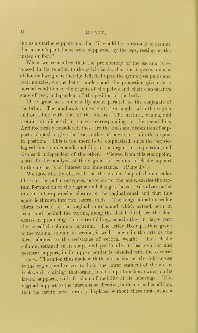 ing as a uterine support and that “ it would be as rational to assume that a man’s pantaloons were supported by the. legs, resting on the instep or foot.” When we remember that the promontory of the sacrum is so placed in its relation to the pelvic basin, that the superincumbent abdominal weight is thereby deflected upon the symphysis pubis and recti muscles, we the better understand the protection given in a normal condition to the organs of the pelvis and their comparative state of rest, independent of the position of the body. The vaginal axis is normally about parallel to the conjugate of the brim. The aual axis is nearly at right angles with the vagina and on a line with that of the uterus. The urethra, vagina, and rectum are disposed in curves corresponding to the sacral line. Architecturally considered, these are the lines and disposition of sup- ports adapted to give the least outlay of power to retain the organs in position. This is the more to be emphasized, since the physio- logical function demands mobility of the organs in conjunction, and also each independent of the other. Viewed from this standpoint, a still further analysis of the vagina, as a column of elastic support to the uterus, is of interest and importance. (Plate IV.) We have already observed that the circular loop of the muscular fibres of the pubo-coccygeus, posterior to the anus, carries the rec- tum forward on to the vagina and changes the vertical vulvar outlet into an antero-posterior closure of the vaginal canal, and that this again is thrown into two lateral folds. The longitudinal muscular fibres external to the vaginal muscle, and which extend, both in front and behind the vagina, along the distal third, are the chief causes in producing this intra-folding, constituting in large part the so-called columns rugarum. The letter Pi-shape, thus given to the vaginal column in section, is well known in the arts as the form adapted to the resistance of vertical weight. This elastic column, retained in its shape and position by its basic vulvar and perineal support, in its upper border is blended with the cervical tissues. The union thus made with the uterus is at nearly right augles to the vagina, and serves to hold the lower segment of the uterus backward, retaining that organ, like a ship at anchor, swung on its lateral supports, with freedom of mobility at its moorings. This vaginal support to the uterus is so effective, in the normal condition, that the cervix uteri is rarely displaced without there first ensues a