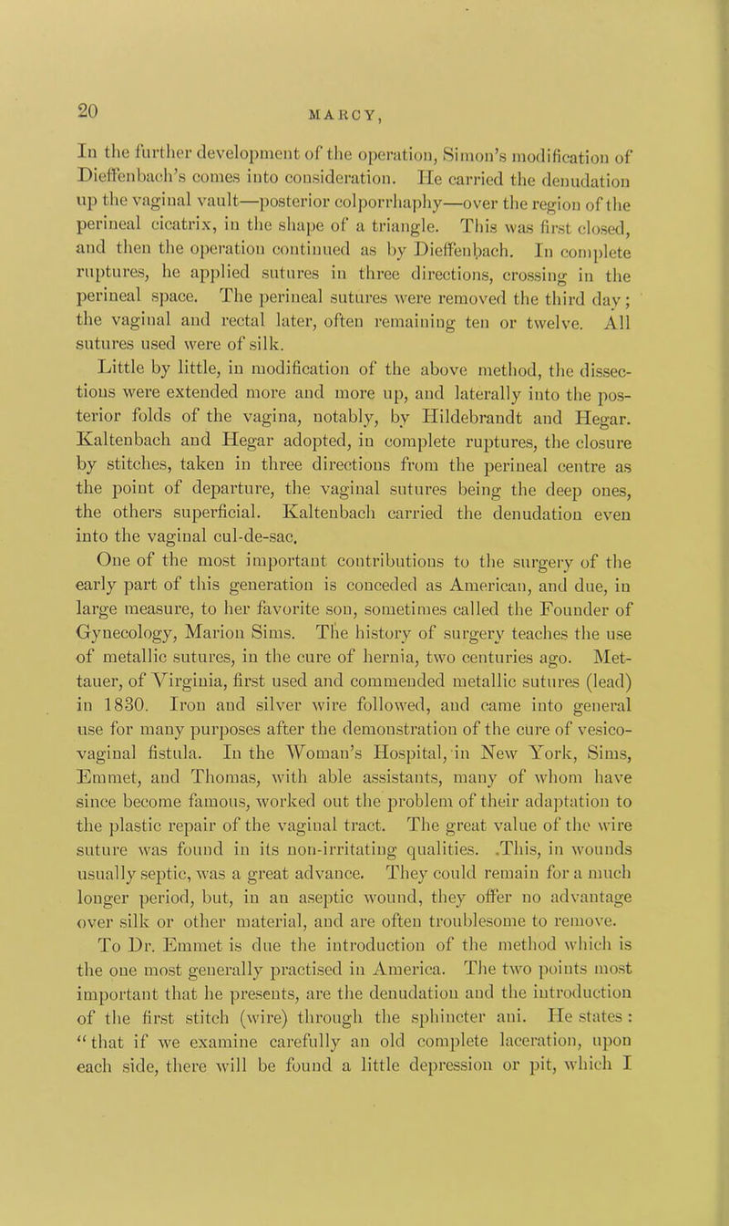 In the further development of the operation, Simon’s modification of Dieffenbach’s comes into consideration. He carried the denudation up the vaginal vault—posterior colporrhaphy—over the region of the perineal cicatrix, in the shape of a triangle. This was first closed, and then the operation continued as by Dieffenlpach. In complete ruptures, he applied sutures in three directions, crossing in the perineal space. The perineal sutures were removed the third day; the vaginal and rectal later, often remaining ten or twelve. All sutures used were of silk. Little by little, in modification of the above method, the dissec- tions were extended more and more up, and laterally into the pos- terior folds of the vagina, notably, by ILildebrandt and Hegar. Kal ten bach and Hegar adopted, in complete ruptures, the closure by stitches, taken in three directions from the perineal centre as the point of departure, the vaginal sutures being the deep ones, the others superficial. Kaltenbach carried the denudation even into the vaginal cul-de-sac. One of the most important contributions to the surgery of the early part of this generation is conceded as American, and due, in large measure, to her favorite son, sometimes called the Founder of Gynecology, Marion Sims. The history of surgery teaches the use of metallic sutures, iu the cure of hernia, two centuries ago. Met- tauer, of Virginia, first used and commended metallic sutures (lead) in 1830. Iron and silver wire followed, and came into general use for many purposes after the demoustratiou of the cure of vesico- vaginal fistula. In the Woman’s Hospital, in New York, Sims, Emmet, and Thomas, with able assistants, many of whom have since become famous, worked out the problem of their adaptation to the plastic repair of the vaginal tract. The great value of the wire suture was found in its non-irritating qualities. .This, in wounds usually septic, was a great advance. They could remain for a much longer period, but, in an aseptic wound, they offer no advantage over silk or other material, and are often troublesome to remove. To Dr. Emmet is due the introduction of the method which is the one most generally practised in America. The two points most important that he presents, are the denudation and the introduction of the first stitch (wire) through the sphincter aui. He states : “ that if we examine carefully an old complete laceration, upon each side, there will be found a little depression or pit, which I