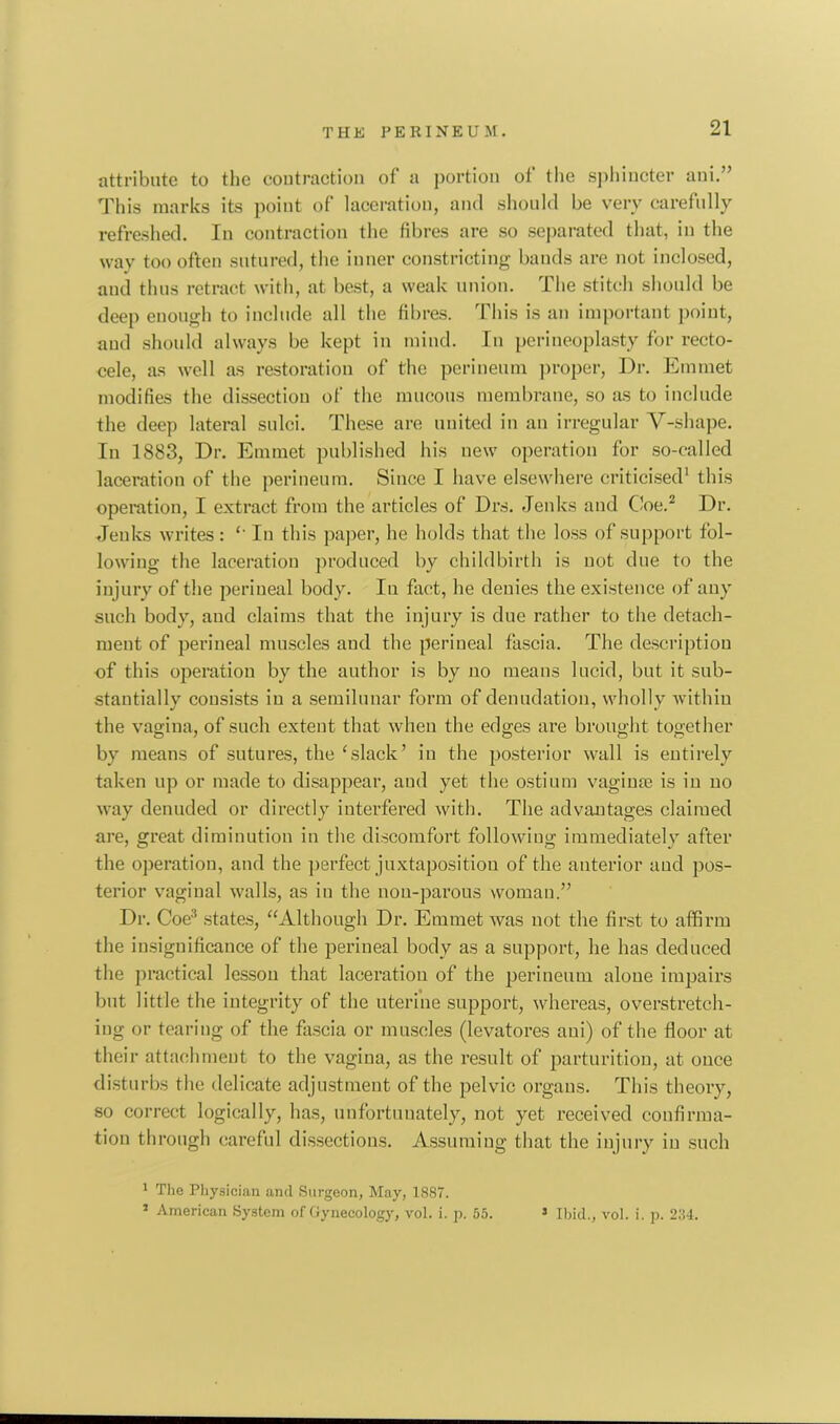 attribute to the contraction of a portion of the sphincter ani.” This marks its point of laceration, and should be very carefully refreshed. In contraction the fibres are so separated that, in the way too often sutured, the inner constricting bands are not inclosed, and thus retract with, at best, a weak union. The stitch should be deep enough to include all the fibres. This is an important point, and should always be kept in mind. In perineoplasty for recto- cele, as well as restoration of the perineum proper, Dr. Emmet modifies the dissection of the mucous membrane, so as to include the deep lateral sulci. These are united in an irregular V-shape. In 1883, Dr. Emmet published his new operation for so-called laceration of the perineum. Since I have elsewhere criticised1 this operation, I extract from the articles of Drs. Jenks and Coe.2 Dr. Jenks writes: *' In this paper, he holds that the loss of support fol- lowing the laceration produced by childbirth is not due to the injury of the perineal body. In fact, he denies the existence of any such body, and claims that the injury is due rather to the detach- ment of perineal muscles and the perineal fascia. The description of this operation by the author is by no means lucid, but it sub- stantially consists iu a semilunar form of denudation, wholly within the vagina, of such extent that when the edges are brought together by means of sutures, the cslack’ iu the posterior wall is entirely taken up or made to disappear, aud yet the ostium vaginae is in no way denuded or directly interfered with. The advantages claimed are, great diminution in the discomfort following immediately after the operation, and the perfect juxtaposition of the anterior aud pos- terior vaginal walls, as in the non-parous woman.” Dr. Coe3 states, “Although Dr. Emmet was not the first to affirm the insignificance of the perineal body as a support, he has deduced the practical lesson that laceration of the perineum alone impairs but little the integrity of the uterine support, whereas, overstretch- ing or tearing of the fascia or muscles (levatores ani) of the floor at their attachment to the vagina, as the result of parturition, at once disturbs the delicate adjustment of the pelvic organs. This theory, so correct logically, has, unfortunately, not yet received confirma- tion through careful dissections. Assuming that the injury iu such 1 The Physician and Surgeon, May, 1887. 5 American System of Gynecology, vol. i. p. 55. 5 Ibid., vol. i. p. 234.