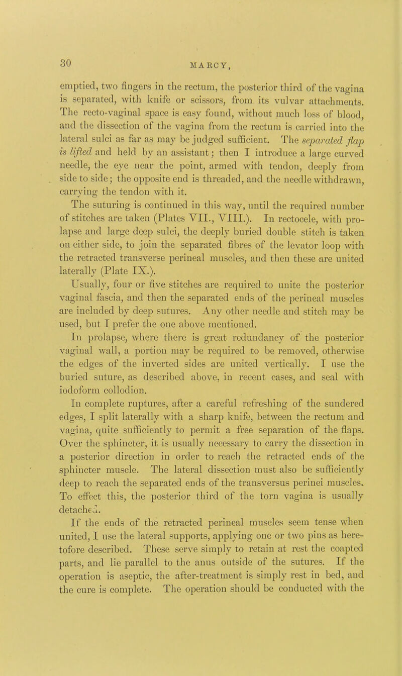 emptied, two fingers in the rectum, the posterior third of the vagina is separated, with knife or scissors, from its vulvar attachments. The recto-vaginal space is easy found, without much loss of blood, and the dissection of the vagina from the rectum is carried into the lateral sulci as far as may be judged sufficient. The separated flap is lifted and held by an assistant; then I introduce a large curved needle, the eye near the point, armed with tendon, deeply from side to side; the opposite end is threaded, and the needle withdrawn, carrying the tendon with it. The suturing is continued in this way, until the required number of stitches are taken (Plates VII., VIII.). In rectocele, with pro- lapse and large deep sulci, the deeply buried double stitch is taken on either side, to join the separated fibres of the levator loop with the retracted transverse perineal muscles, and then these are united laterally (Plate IX.). Usually, four or five stitches are required to unite the posterior vaginal fascia, and then the separated ends of the perineal muscles are included by deep sutures. Auy other needle and stitch may be used, but I prefer the one above mentioned. In prolapse, where there is great redundancy of the posterior vaginal wall, a portion may be required to be removed, otherwise the edges of the inverted sides are united vertically. I use the buried suture, as described above, iu recent cases, and seal with iodoform collodion. Iu complete ruptures, after a careful refreshing of the sundered edges, I split laterally with a sharp knife, between the rectum and vagina, quite sufficiently to permit a free separation of the flaps. Over the sphincter, it is usually necessary to carry the dissection in a posterior direction in order to reach the retracted ends of the sphincter muscle. The lateral dissection must also be sufficiently deep to reach the separated ends of the trausversus periuei muscles. To effect this, the posterior third of the torn vagina is usually detach e d. If the ends of the retracted perineal muscles seem tense when united, I use the lateral supports, applying one or two pins as here- tofore described. These serve simply to retain at rest the coapted parts, and lie parallel to the anus outside of the sutures. If the operation is aseptic, the after-treatment is simply rest in bed, and the cure is complete. The operation should be conducted with the