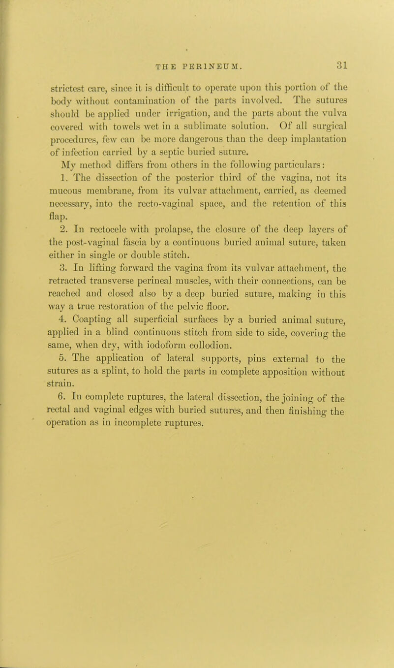 THE PERINEUM. 31 strictest care, since it is difficult to operate upon this portion of the body without contamination of the parts involved. The sutures should be applied under irrigation, and the parts about the vulva covered with towels wet in a sublimate solution. Of all surgical procedures, few can be more dangerous than the deep implantation of infection carried by a septic buried suture. My method differs from others in the following particulars: 1. The dissection of the posterior third of the vagina, not its mucous membrane, from its vulvar attachment, carried, as deemed necessary, into the recto-vaginal space, and the retention of this flap. 2. In rectocele with prolapse, the closure of the deep layers of the post-vaginal fascia by a continuous buried animal suture, taken either in single or double stitch. 3. Iu lifting forward the vagina from its vulvar attachment, the retracted transverse perineal muscles, with their connections, can be reached and closed also by a deep buried suture, making iu this way a true restoration of the pelvic floor. 4. Coapting all superficial surfaces by a buried animal suture, applied in a blind continuous stitch from side to side, covering the same, when dry, with iodoform collodion. 5. The application of lateral supports, pins external to the sutures as a splint, to hold the parts in complete apposition without strain. 6. In complete ruptures, the lateral dissection, the joining of the rectal and vaginal edges with buried sutures, and then finishing the operation as in incomplete ruptures.