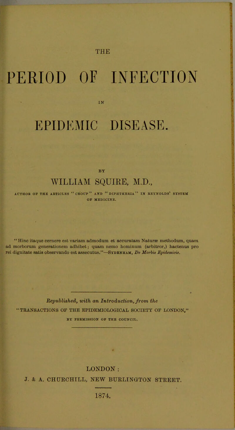 THE PERIOD OF INFECTION EPIDK IN DISEASE. BY WILLIAM SQUIRE, M.D., ACTBOB op the JL.BT1CLBS “CBOUP” AND “DIPHTHERIA” IN BEYNOLDS’ SYSTEM OF MEDICINE. “ Hinc itaque cernere est variam admodum et accuratam Naturse methodom, quam ad morborum generationem adhibet; qnam nemo hominum (arbitror,) bactenus pro rei dignitate satis observando est assecutus.”—Sydenham, De MorbU Epidemicit. Republished, with an Introduction, from the “ TRANSACTIONS OF THE EPIDEMIOLOGICAL SOCIETY OF LONDON,” BY PEBMIS8ION OP THE COUNCII.. LONDON: J. & A. CHCTRCHILL, NEW BURLINGTON STREET. 1874,