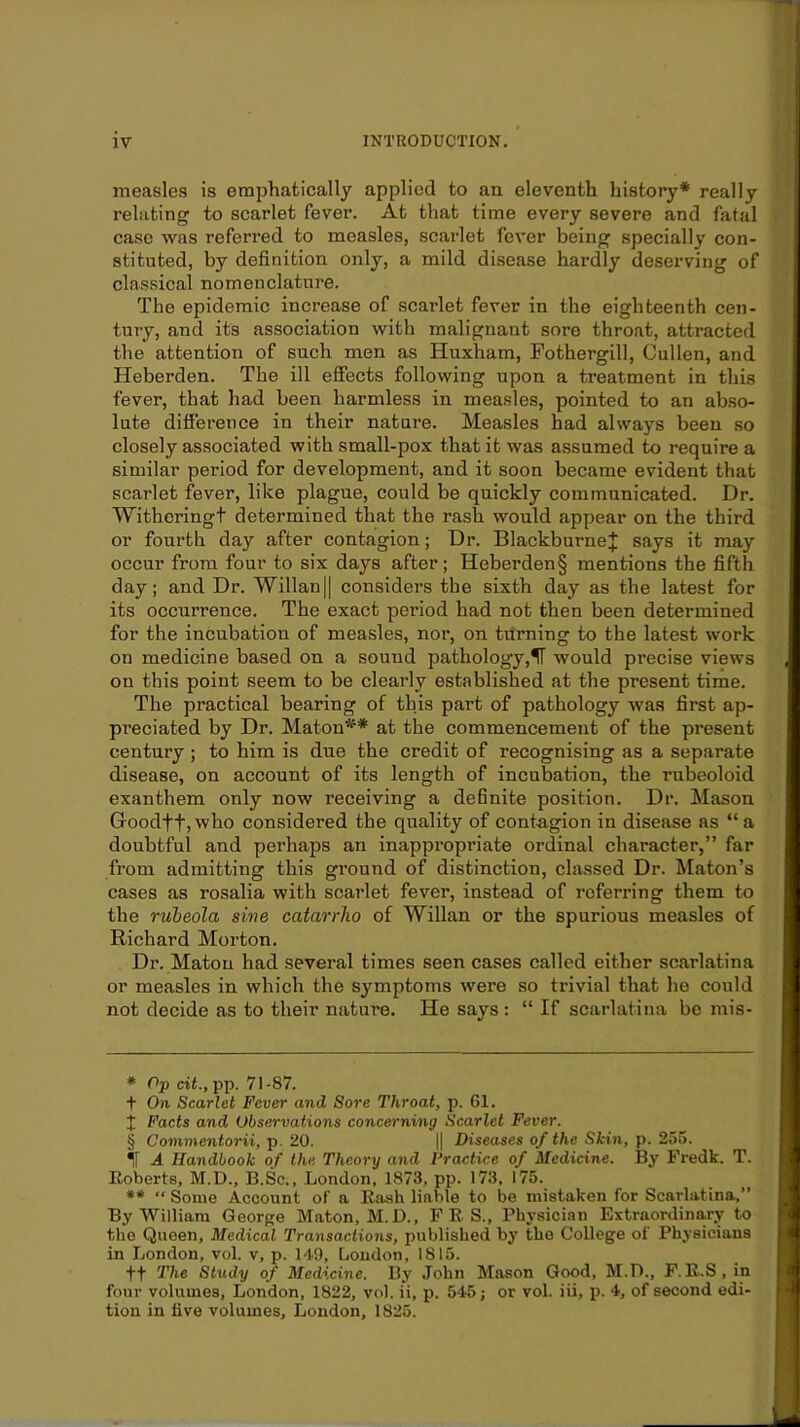 measles is emphatically applied to an eleventh history* * * § really relating to scarlet fever. At that time every severe and fatal case was referred to measles, scarlet fever being specially con- stituted, by definition only, a mild disease hardly deserving of classical nomenclature. The epidemic increase of scarlet fever in the eighteenth cen- tury, and its association with malignant sore throat, attracted the attention of such men as Huxham, Fothergill, Cullen, and Heberden. The ill effects following upon a treatment in this fever, that had been harmless in measles, pointed to an abso- lute difierence in their nature. Measles had always been so closely associated with small-pox that it was assumed to require a similar period for development, and it soon became evident that scarlet fever, like plague, could be quickly communicated. Dr. Witheringt determined that the rash would appear on the third or fourth day after contagion; Dr. BlackburneJ says it may occur from four to six days after; Heberden§ mentions the fifth day; and Dr. Willan|| considers the sixth day as the latest for its occurrence. The exact period had not then been determined for the incubation of measles, nor, on turning to the latest work on medicine based on a sound pathology,IT would precise views on this point seem to be clearly established at the present time. The practical bearing of this part of pathology was first ap- preciated by Dr. Maton** at the commencement of the present century; to him is due the credit of recognising as a separate disease, on account of its length of incubation, the rubeoloid exanthem only now receiving a definite position. Dr. Mason GoodftjWlio considered the quality of contagion in disease as “a doubtful and perhaps an inappropriate ordinal character,” far from admitting this ground of distinction, classed Dr. Maton’s cases as rosalia with scarlet fever, instead of referring them to the ruheola sive catarrho of Willan or the spurious measles of Richard Morton. Dr. Maton had several times seen cases called either scarlatina or measles in which the symptoms were so trivial that he could not decide as to their nature. He says : “ If scarlatina be mis- * Op cit., pp. 71 -87. t On Scarlet Fever and Sore Throat, p. 61. J Facts and Observations concerning Scarlet Fever. § Cominentorii, p. 20. || Diseases of the Skin, p. 255. ^ A Handbook of the Theory and Practice of Medicine. By Fredk. T. Eoberts, M.D., B.Sc., London, 1873, pp. 173, 175. ** “ Some Account of a Eash liable to be mistaken for Scarlatina,” By William George Maton, M.D., FES., Ph3'sician Extraordina,ry to the Queen, Medical Transactions, published by the College of Physicians in London, vol. v, p. 149, Loudon, 1815. ft The Study of Medicine. By John Mason Good, M.D., F. E.S, in four volumes, London, 1822, vol. ii, p. 545; or vol. iii, p. 4, of second edi- tion in five volumes, Loudon, 1825.