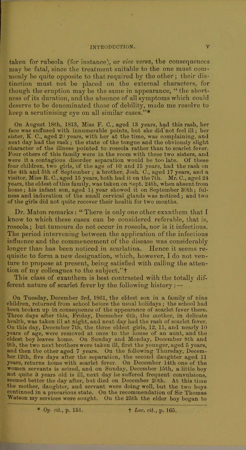 taken for rubeola (for instance), or vice versa, the consequences may be fatal, since the treatment suitable to the one must com- monly be quite opposite to that required by the other ; their dis- tinction must not be placed on the external characters, for though the eruption may be the same in appearance, “ the short- ness of its duration, and the absence of all symptoms which could deserve to be denominated those of debility, made me resolve to keep a scrutinising eye on all similar cases.”* On August 18th, 1813, Miss F. C., aged 13 years, had this rash, her face was suffused with innumerable points, but she did’not feel ill; her sister, K, C., aged 21) years, with her at the time, was complaining, and next day had the rash ; the state of the tongue and the obviously slight character of the illness pointed to roseola rather than to scarlet fever. Four others of this family were in the room with these two sisters, and were it a contagious disorder separation would be too late. Of these four children, two girls, of the age of 10 and 15 years, had the rash on the 4th and 5th of September ; a brother, Josh. C., aged 17 years, and a visitor. Miss R. C., aged 15 years, both had it on the 7th. Mr. C., aged 24 years, the eldest of this family, was taken on Sept. 24th, when absent from home; his infant son, aged IJ year showed it on September 30th; ful- ness and induration of the small cervical glands was noticed; and two of the girls did not quite recover their health for two months. Dr. Maton reraai'ks : “ There is only one other exanthem that I know to which these cases can be considered referable, that is, roseola ; but tumours do not occur in roseola, nor is it infectious. The period intervening between the application of the infectious influence and the commencement of the di.sease was considerably longer than has been noticed in scarlatina. Hence it seems re- quisite to form a new designation, which, however, I do not ven- ture to propose at present, being satisfied with calling the atten- tion of my colleagues to the subject.”t This class of exanthem is best contrasted with the totally dif- ferent nature of scarlet fever by the following history : — On Tuesday, December 3rd, 1861, the eldest son in a family of nine children, returned from school belore the usual liolidays ; the school had been broken up in consequence of the appearance of scarlet fever there. Three days after this, Friday, December 6tb, the mother, in delicate health, was taken ill at night, and next day had the rash of scarlet fever. On this day, December 7th, the three eldest girls, 12, 11, and nearly 10 years of age, were removed at once to the house of an aunt, and the eldest boy leaves home. On Sunday and Monday, December 8th and 9th, the two next brothers were taken ill, first the younger, aged 5 years, and then the other aged 7 years. On the following Thursday, Decem- ber 12th, five days after the separation, the second daughter aged 11 years, returns home with scarlet fever. On December 14th one of the women servants is seized, and on Sunday, December 15th, a little boy not quite 3 years old is ill, next day he suffered frequent convulsions, seemed better the day after, but died on December 2ilth. At this time the mother, daughter, and servant were doing well, but the two boys continued in a precarious state. On the recommendation of Sir Thomas Watson my services were sought. On the 25th the elder boy began to * Op cit., p. 151. t Loc. cit., p. 165.