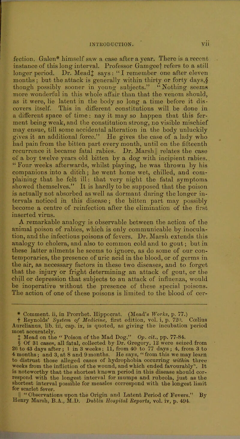 fection. Galen* * * § himself saw a case after a year. There is a recent instance of this long interval. Professor Gamgeef refers to a still longer period. Dr. MeadJ says : “ I remember one after eleven months; but the attack is generally within thirty or forty days,§ though po.ssibly sooner in young subjects.” “ Nothing seems more wonderful in this whole afiair than that the venom should, as it were, lie latent in the body so long a time before it dis- covers itself. This in different constitutions will be done in a different space of time: nay it may so happen that this fer- ment being weak, and the constitution strong, no visible mischief may ensue, till some accidental alteration in the body unluckily gives it an additional force.” He gives the case of a lady who had pain from the bitten part every month, until on the fifteenth recurrence it became fatal rabies. Dr. Marsh || relates the case of a boy twelve years old bitten by a dog with incipient rabies. “ Four weeks afterwards, whilst playing, he was thrown by his companions into a ditch; he went home wet, chilled, and com- plaining that he felt ill: that very night the fatal symptoms showed themselves.” It is hardly to be supposed that the poison is actually not absorbed as well as dormant during the longer in- tervals noticed in this disease; the bitten part may possibly become a centre of reinfection after the elimination of the first inserted virus. A remarkable analogy is observable between the action of the animal poison of rabies, which is only communicable by inocula- tion, and the infectious poisons of fevers. Dr. Marsh extends this analogy to cholera, and also to common cold and to gout; but in these latter ailments he seems to ignore, as do some of our con- temporaries, the presence of uric acid in the blood, or of germs in the air, as necessary factors in these two diseases, and to forget that the injury or fright determining an attack of gout, or the chill or depression that subjects to an attack of influenza, would be inoperative without the presence of these special poisons. The action of one of these poisons is limited to the blood of cer- * Comment, ii, in Prorrhet. Hippocrat. (Mead’s Works, p. 77.) t Reynolds’ System of Medicine, first edition, vol. i, p. 720. Coelius Aurelianus, lib. iii, cap. ix, is quoted, as giving the incubation period most accurately. X Mead on the  Poison of the Mad Dog.” Op. cit., pp. 77-84. § Of 31 cases, all fatal, collected by Dr. Gregory, 12 were seized from 20 to 43 days after; 1 in 3 weeks; 11, from 40 to 77 days ; 4, from 3 to 4 months; and 3, at 8 and 9 months. He says, ” from this we may learn to distrust those alleged cases of hydrophobia occurring within three weeks from the infliction of the wound, and which ended favourably. It is noteworthy that the shortest known period in this disease should cor- respond with the longest interval for mumps and rubeola, just as the shortest interval possible for measles correspond with the longest limit for scarlet fever. II “ Observations upon the Origin and Latent Period of Fevers.” By Henry Marsh, B.A., M.D. Dublin Hospital Reports, vol. iv, p. 494.