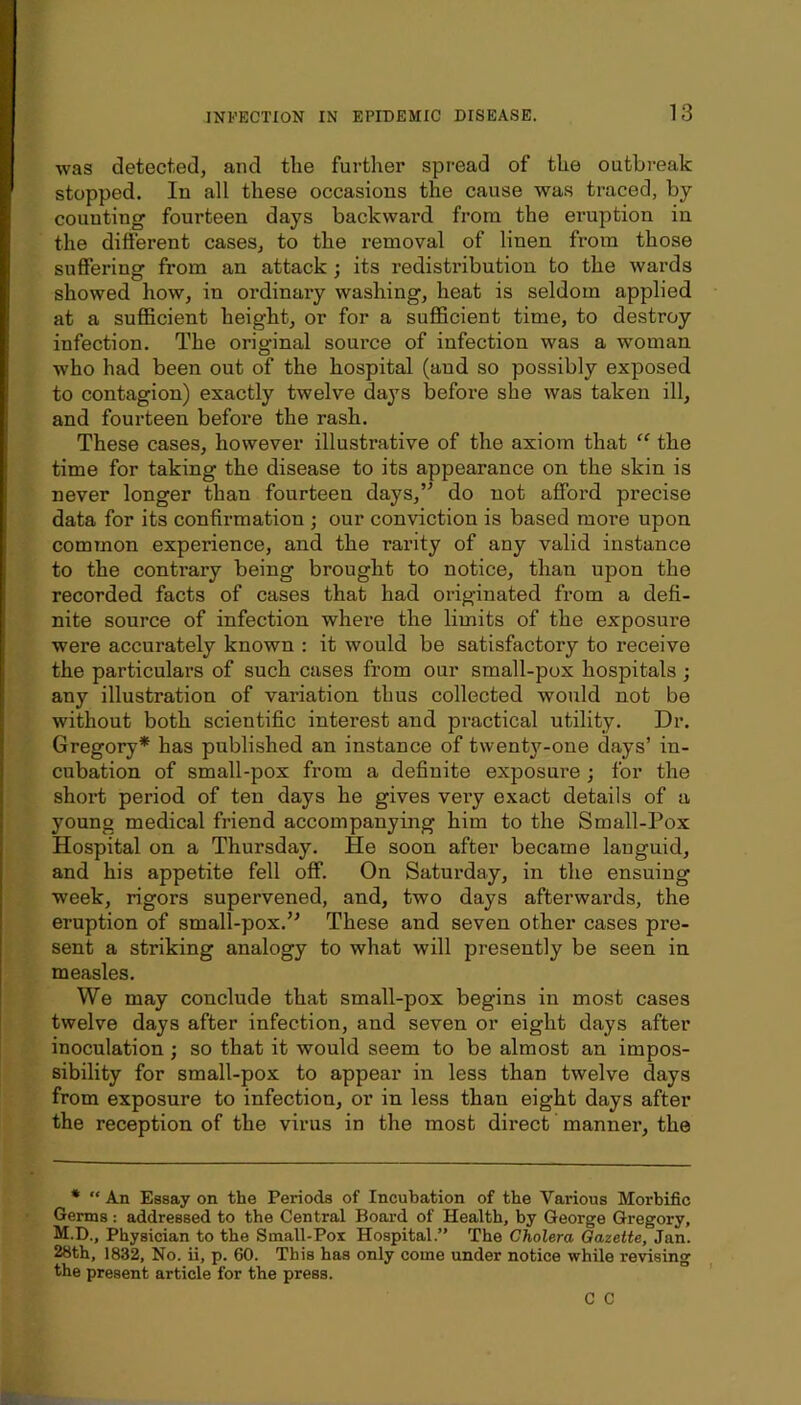 was detected, and the further spread of the outbreak stopped. In all these occasions the cause was traced, by- counting fourteen days backwai'd from the eruption in the difterent cases, to the removal of linen from those suffering from an attack; its redistribution to the wards showed how, in ordinary washing, heat is seldom applied at a sufficient height, or for a sufficient time, to destroy infection. The original source of infection was a w'oman who had been out of the hospital (and so possibly exposed to contagion) exactly twelve da3'S before she was taken ill, and fourteen before the rash. These cases, however illustrative of the axiom that “ the time for taking the disease to its appearance on the skin is never longer than fourteen days,’^ do not afford precise data for its confirmation ; our con-viction is based more upon common experience, and the rarity of any valid instance to the contrary being brought to notice, than upon the recorded facts of cases that had originated from a defi- nite source of infection where the limits of the exposure were accurately known : it would be satisfactory to receive the particulars of such cases from our small-pox hospitals ; any illustration of variation thus collected would not be without both scientific interest and practical utility. Dr. Gregory* has published an instance of twenty-one daj's’ in- cubation of small-pox from a definite exposure ; for the short period of ten days he gives very exact details of a young medical friend accompanying him to the Small-Pox Hospital on a Thursday, He soon after became languid, and his appetite fell off. On Saturday, in the ensuing week, rigors supervened, and, two days afterwards, the eruption of small-pox.’^ These and seven other cases pre- sent a striking analogy to what will presently be seen in measles. We may conclude that small-pox begins in most cases twelve days after infection, and seven or eight days after inoculation; so that it would seem to be almost an impos- sibility for small-pox to appear in less than twelve days from exposure to infection, or in less than eight days after the reception of the virus in the most direct manner, the * “ An Essay on the Periods of Incubation of the Various Morbific Germs : addressed to the Central Board of Health, by George Gregory, M.D., Physician to the Small-Pox Hospital.” The Cholera Oazette, Jan. 28th, 1832, No. ii, p. 60. This has only come under notice while revising the present article for the press. C C