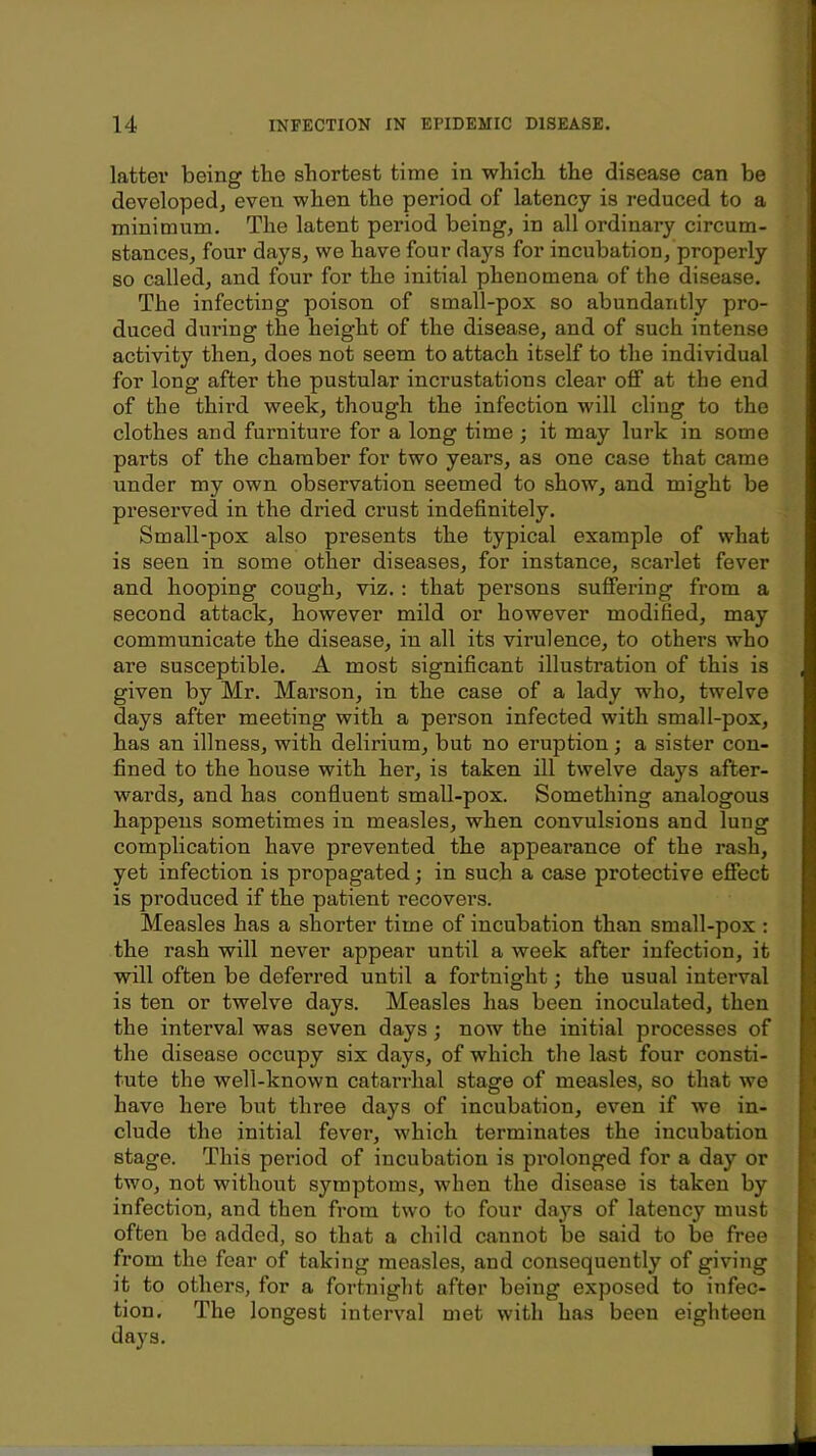 latter being the shortest time in which the disease can be developed, even when the period of latency is reduced to a minimum. The latent period being, in all ordinary circum- stances, four days, we have four days for incubation, properly so called, and four for the initial phenomena of the disease. The infecting poison of small-pox so abundantly pro- duced during the height of the disease, and of such intense activity then, does not seem to attach itself to the individual for long after the pustular incrustations clear off at the end of the third week, though the infection will cling to the clothes and furniture for a long time ; it may lurk in some parts of the chamber for two years, as one case that came under my own observation seemed to show, and might be presei’ved in the dried crust indefinitely. Small-pox also presents the typical example of what is seen in some other diseases, for instance, scarlet fever and hooping cough, viz.: that persons suffering from a second attack, however mild or however modified, may communicate the disease, in all its virulence, to others who are susceptible. A most significant illustration of this is given by Mr. Marson, in the case of a lady who, twelve days after meeting with a person infected with small-pox, has an illness, with delirium, but no eruption; a sister con- fined to the house with her, is taken ill twelve days after- wards, and has confluent small-pox. Something analogous happens sometimes in measles, when convulsions and lung complication have prevented the appearance of the rash, yet infection is propagated; in such a case protective effect is produced if the patient recovers. Measles has a shorter time of incubation than small-pox : the rash will never appear until a week after infection, it will often be deferred until a fortnight; the usual interval is ten or twelve days. Measles has been inoculated, then the interval was seven days; now the initial processes of the disease occupy six days, of which the last four consti- tute the well-known catarrhal stage of measles, so that we have here but three days of incubation, even if we in- clude the initial fever, which terminates the incubation stage. This period of incubation is pi’olonged for a day or two, not without symptoms, when the disease is taken by infection, and then from two to four days of latency must often be added, so that a child cannot be said to be free from the fear of taking measles, and consequently of giving it to others, for a fortnight after being exposed to infec- tion, The longest interval met with has been eighteen days.