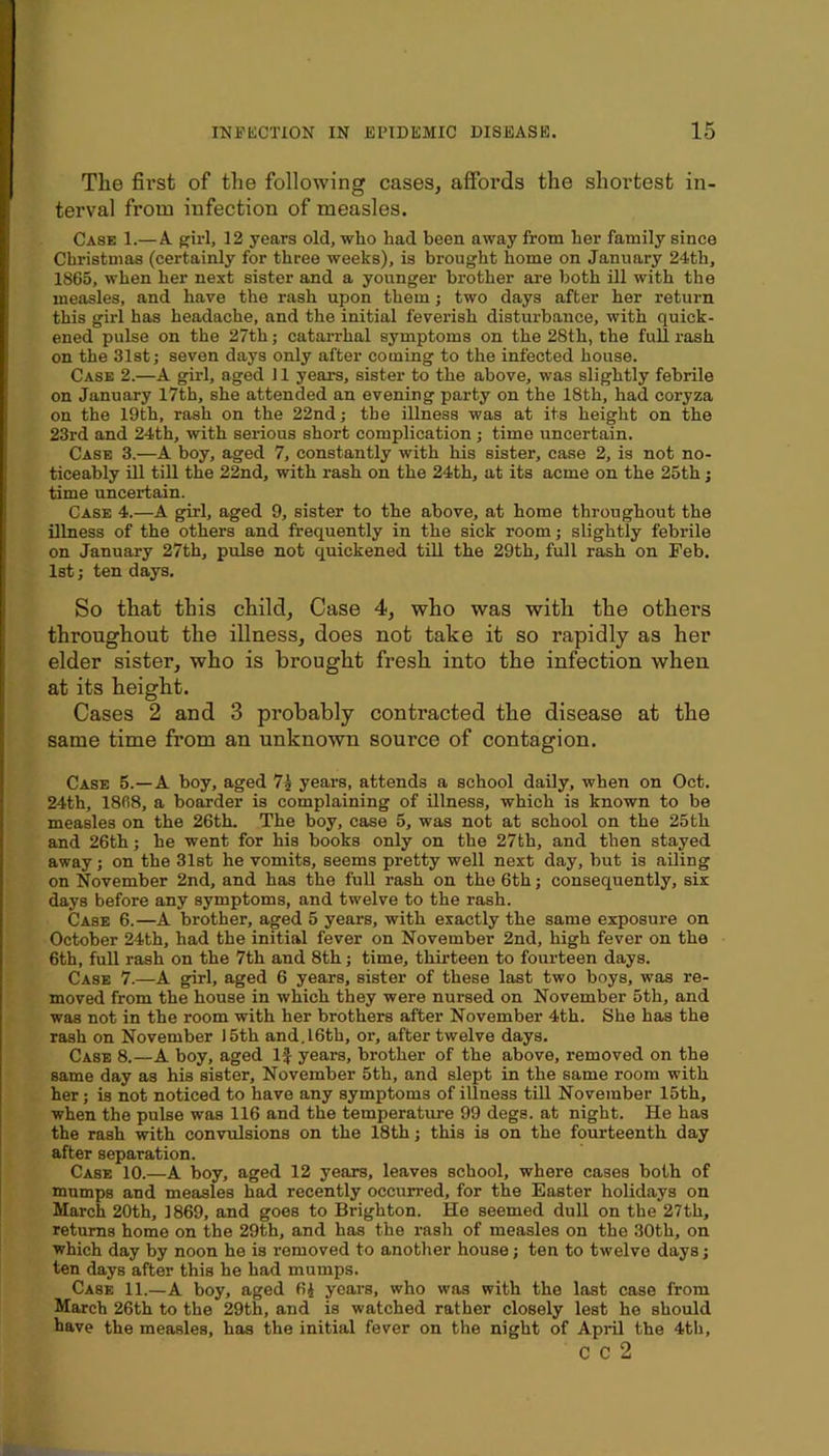 The first of the following cases, affords the shortest in- terval from infection of measles. Case 1.—A girl, 12 years old, who had been away from her family since Christmas (certainly for three weeks), is brought home on January 24th, 1865, when her next sister and a younger brother are both ill with the measles, and have the rash upon them; two days after her return this girl has headache, and the initial feverish disturbance, with quick- ened pulse on the 27th; catan-hal symptoms on the 28th, the full rash on the 31st j seven days only after coming to the infected house. Case 2.—A girl, aged 11 years, sister to the above, was slightly febrile on January I7th, she attended an evening party on the 18th, had coryza on the 19th, rash on the 22nd; the illness was at its height on the 23rd and 24th, with serious short complication; time uncertain. Case 3.—A boy, aged 7, constantly with his sister, case 2, is not no- ticeably ill tiU the 22nd, with rash on the 24th, at its acme on the 25th; time uncertain. Case 4.—A girl, aged 9, sister to the above, at home throughout the illness of the others and frequently in the sick room; slightly febrile on January 27th, pulse not quickened till the 29th, full rash on Feb. 1st; ten days. So that this child. Case 4, who was with the others throughout the illness, does not take it so rapidly as her elder sister, who is brought fresh into the infection when at its height. Cases 2 and 3 probably contracted the disease at the same time from an unknown source of contagion. Case 5.—A boy, aged years, attends a school daily, when on Oct. 24th, 1868, a boarder is complaining of illness, which is known to be measles on the 26th. The boy, case 5, was not at school on the 25th and 26th; he went for his books only on the 27th, and then stayed away; on the 31st he vomits, seems pretty well next day, but is ailing on November 2nd, and has the full rash on the 6th; consequently, six days before any symptoms, and twelve to the rash. Case 6.—A brother, aged 5 years, with exactly the same exposure on October 24th, had the initial fever on November 2nd, high fever on the 6th, full rash on the 7th and 8th; time, thirteen to fourteen days. Case 7.—A girl, aged 6 years, sister of these last two boys, was re- moved from the house in which they were nursed on November 5th, and was not in the room with her brothers after November 4th. She has the rash on November 15th and.l6th, or, after twelve days. Case 8.—A boy, aged If years, brother of the above, removed on the same day as his sister, November 5th, and slept in the same room with her; is not noticed to have any symptoms of illness till November 15th, when the pulse was 116 and the temperature 99 degs. at night. He has the rash with convulsions on the 18th; this is on the fourteenth day after separation. Case 10.—A boy, aged 12 years, leaves school, where cases both of mumps and measles had recently occurred, for the Easter holidays on March 20th, 1869, and goes to Brighton. He seemed dull on the 27th, returns home on the 29th, and has the rash of measles on the 30th, on which day by noon he is removed to another house; ten to twelve days; ten days after this he had mumps. Case 11.—A boy, aged 6J years, who was with the last case from March 26th to the 29th, and is watched rather closely lest he should have the measles, has the initial fever on the night of April the 4th, C C 2