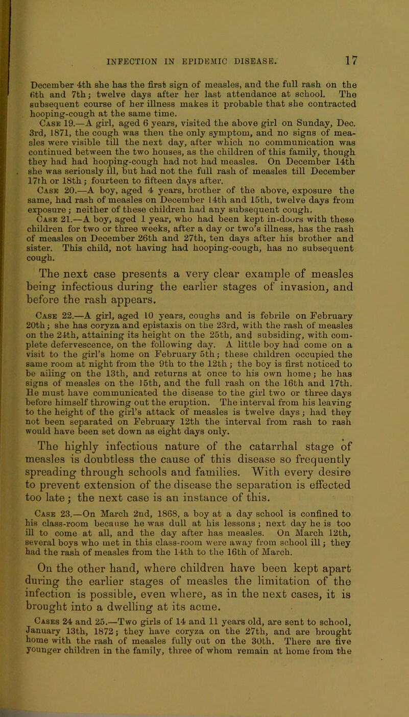 December 4th she has the first sign of measles, and the full rash on the (ith and 7th; twelve days after her last attendance at school. The subsequent course of her illness makes it probable that she contracted hooping-cough at the same time. Case 19.—A giid, aged 6 years, visited the above girl on Sunday, Dec. 3rd, 1871, the cough was then the only symptom, and no signs of mea- sles were visible till the next day, after which no communication was continued between the two houses, as the children of this family, though they had had hooping-cough had not had measles. On December 14th she was seriously ill, but had not the full rash of measles till December 17th or 18th ; fourteen to fifteen days after. Case 20.—boy, aged 4 years, brother of the above, exposure the same, had rash of measles on December 14th and 15th, twelve days from exposure; neither of these children had any subsequent cough. Case 21.—A boy, aged 1 year-, who had been kept in-doors with these children for two or three weeks, after a day or two’s illness, has the rash of measles on December 26th and 27th, ten days after his brother and sister. This child, not having had hooping-cough, has no subsequent cough. The next case presents a very clear example of measles being infectious during the earlier stages of invasion, and before the rash appears. Case 22.—A girl, aged 10 years, coughs and is febrile on February 20th; she has coryza and epistaxis on the 23rd, with the rash of measles on the 24th, attaining its height on the 25th, and subsiding, with com- plete defervescence, on the following day. A little boy had come on a visit to the girl’s home on February 5th; these children occupied the same room at night from the 9th to the 12th; the boy is first noticed to be ailing on the 13th, and returns at once to his own home; he has signs of measles on the 15th, and the full rash on the 16th and 17th. He must have communicated the disease to the gii’l two or three days before himself throwing out the eruption. The interval from his leaving to the height of the girl’s attack of measles is twelve days; had they not been separated on February 12th the interval from rash to rash would have been set down as eight days only. The highly infectious nature of the catarrhal stage of measles is doubtless the cause of this disease so frequently spreading through schools and families. With every desire to prevent extension of the disease the separation is effected too late; the next case is an instance of this. Case 23.—On March 2nd, 1868, a boy at a day school is confined to his class-room because he was dull at his lessons; next day he is too ill to come at all, and the day after has measles. On March 12th, several boys who met in this class-room were away from school ill; they had the rash of measles from the 14th to the 16th of March. On the other hand, where children have been kept apart during the earlier stages of measles the limitation of the infection is possible, even where, as in the next cases, it is brought into a dwelling at its acme. Cases 24 and 25.—Two girls of 14 and 11 years old, are sent to school, January 13th, 1872; they have coryza on the 27th, and are brought home with the rash of measles fully out on the 30bh. There are five younger children in the family, three of whom remain at home from the