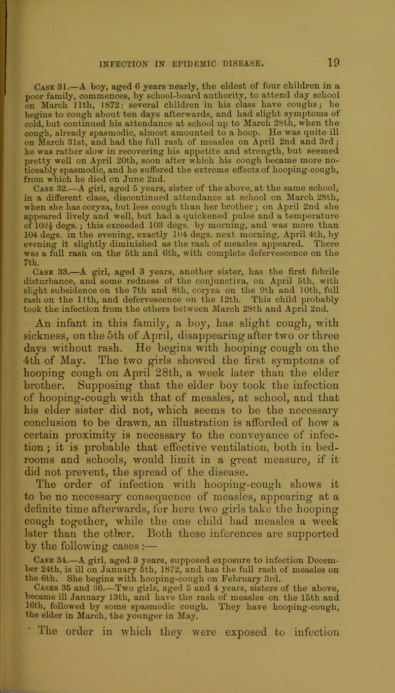 Case 31.—A boy, aged 6 years nearly, the eldest of four children in a poor family, commences, by school-board authority, to attend day school on March 11th, 1872; several children in his class have coughs; he begins to cough about ten days afterwards, and had slight symptoms of cold, but continued his attendance at school up to March 28th, when the cough, already spasmodic, almost amounted to a hoop. He was quite ill on March 31st, and had the full rash of measles on April 2nd and 3rd; he was rather slow in recovering his appetite and strength, but seemed pretty well on April 20th, soon after which his cough became more no- ticeably spasmodic, and he suffered the extreme effects of hooping-cough, from which he died on June 2nd. Case 32.—A girl, aged 5 years, sister of the above, at the same school, in a different class, discontinued attendance at school on March 28th, when she has coryza, but less cough than her brother; on April 2nd she appeared lively and well, but had a quickened pulse and a temperature of 102^ degs.; this exceeded 103 degs. by morning, and was more than 104 degs. in the evening, exactly 104 degs. next morning, April 4th, by evening it slightly diminished as the rash of measles appeared. There was a full rash on the 5th and 6th, with complete defervescence on the 7th. Case 33.—A girl, aged 3 years, another sister, has the first febrile disturbance, and some redness of the conjunctiva, on April 5th, with slight subsidence on the 7th and 8th, coryza on the 9th and 10th, full rash on the llth, and defervescence on the 12th. This child probably took the infection from the others between March 28th and April 2nd. An infant in this family, a boy, has slight cough, with sickness, on the 5th of April, disappearing after two or three days without rash. He begins with hooping cough on the 4th of May. The two girls showed the first symptoms of hooping cough on April 28th, a week later than the elder brother. Supposing that the elder boy took the infection of hooping-cough with that of measles, at school, and that his elder sister did not, which seems to be the necessary conclusion to be drawn, an illustration is afforded of how a certain proximity is necessary to the conveyance of infec- tion ; it is probable that effective ventilation, both in bed- rooms and schools, would limit in a great measure, if it did not prevent, the spread of the disease. The order of infection with hooping-cough shows it to be no necessary consequence of measles, appearing at a definite time afterwards, for here two girls take the hooping cough together, while the one child had measles a week later than the other. Both these inferences are supported by the following cases :— Case 34.—A girl, aged 3 years, supposed exposure to infection Decem- ber 24th, is Ul on January 5th, 1872, and has the full rash of measles on the 6th. She begins with hooping-cough on February 3rd. Cases 35 and 36.—Two girls, aged 5 and 4 years, sisters of the above, became ill January 13th, and have the rash of measles on the 15th and 16th, followed by some spasmodic cough. They have hooping-cough, the elder in March, the younger in May. The order in which they were exposed to infection