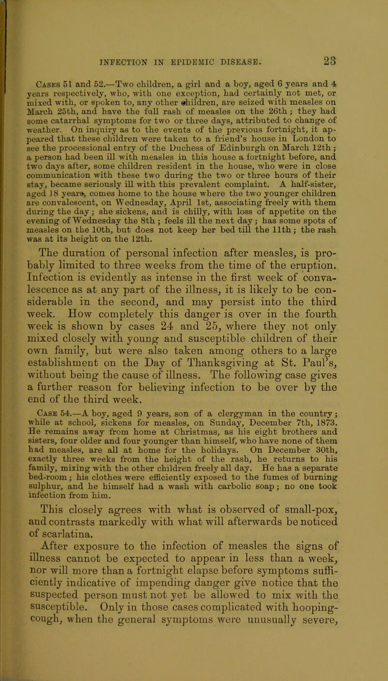 Casks 51 and 52.—Two children, a girl and a boy, aged 6 years and 4 years respectively, who, with one exception, had certainly not met, or mixed with, or spoken to, any other »hildren, are seized with measles on March 25th, and have the full rash of measles on the 26th j they had some catarrhal symptoms for two or three days, attributed to change of weather. On inquiry as to the events of the previous fortnight, it ap- peared that these children were taken to a friend’s house in London to see the processional entry of the Duchess of Edinburgh on March 12th; a person had been ill with measles in this house a fortnight before, and two days after, some children resident in the house, who were in close communication with these two during the two or three hours of their stay, became seriously Ul with this prevalent complaint. A half-sister, aged 18 years, comes home to the house where the two younger children are convalescent, on Wednesday, April 1st, associating freely with them during the day; she sickens, and is chilly, with loss of appetite on the evening of Wednesday the 8th ; feels ill the next day; has some spots of measles on the 10th, but does not keep her bed till the 11th; the rash was at its height on the 12th. The duration of personal infection after measles, is pro- bably limited to three weeks from the time of the eruption. Infection is evidently as intense in the first week of conva- lescence as at any part of the illness, it is likely to be con- siderable in the second, and may persist into the third week. How completely this danger is over in the fourth week is shown by cases 24 and 25, where they not only mixed closely with young and susceptible children of their own family, but were also taken among others to a large establishment on the Day of Thanksgiving at St. Paul’s, without being the cause of illness. The following case gives a further reason for believing infection to be over by the end of the third week. Case 54.—A boy, aged 9 years, son of a clergyman in the country; while at school, sickens for measles, on Sunday, December 7th, 1873. He remains away from home at Christmas, as his eight brothers and sisters, four older and four younger than himself, who have none of them had measles, are aU at home for the holidays. On December 30th, exactly three weeks from the height of the rash, he returns to his family, mixing with the other children freely all day. He has a separate bed-room; his clothes were efB.ciently exposed to the fumes of burning sulphui, and he himself had a wash with carbolic soap; no one took infection from him. This closely agrees with what is observed of small-pox, and contrasts markedly with what will afterwards be noticed of scarlatina. After exposure to the infection of measles the signs of illness cannot be expected to appear in less than a week, nor will more than a fortnight elapse before symptoms sufid- ciently indicative of impending danger give notice that the snspected person must not yet be allowed to mix with the susceptible. Only in those cases complicated with hooping- cough, when the general symptoms were unusually severe.