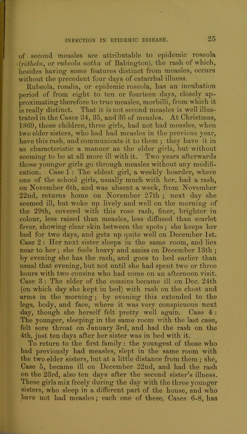 of second measles are attributable to epidemic roseola (rotheln, or imbeola notha of Babington), the rasli of which, besides having some features distinct from measles, occurs without the precedent four days of catarrhal illness. Rubeola, rosalia, or epidemic roseola, has an incubation period of from eight to ten or fourteen days, closely ap- proximating therefore to true measles, morbilli, from which it is really distinct. That it is not second measles is well illus- trated in the Cases 84, 85, and 36 of measles. At Christmas, 1869, these children, three girls, had not had mea.sles, when two elder sisters, who had had measles in the previous year, have this rash, and communicate it to them ; they have it in as characteristic a manner as the elder girls, but without seeming to be at all more ill with it. Two years afterwards those younger girls go through measles without any modifi- cation. Case 1 : The eldest girl, a weekly boarder, where one of the school girls, usually much with her, had a rash, on November 6th, and was absent a week, from November 22nd, returns home on November 27th ; next day she seemed ill, but woke up lively and well on the morning of the 29th, covered with this rose rash, finer, brighter in colour, less raised than measles, less diffused than scarlet fever, showing clear skin between the spots; she keeps her bed for two days, and gets up quite well on December 1st. Case 2 : Her next sister sleeps in the same room, and lies near to her; she feels heavy and amiss on December 13th ; by evening she has the rash, and goes to bed eai’lier than usual that evening, but not until she had spent two or three hours with two cousins who had come on an afternoon visit. Case 3 : The elder of the cousins became ill on Dec. 24th (on which day she kept in bed) with rash on the chest and arms in the morning; by evening this extended to the legs, body, and face, where it was very conspicuous next day, though she herself felt pretty well again. Case 4 : The younger, sleeping in the same room with the last case, felt sore throat on January 3rd, and had the rash on the 4th, just ten days after her sister was in bed with it. To return to the first family : the youngest of those who had previously had measles, slept in the same room with the two elder sisters, but at a little distance from them ; she. Case 5, became ill on December 22nd, and had the rash on the 23rd, also ten days after the second sister’s illness. These girls mix freely during the day with the three younger sisters, who sleep in a different part of the house, and who have not had measles; each one of these. Cases 6-8, has