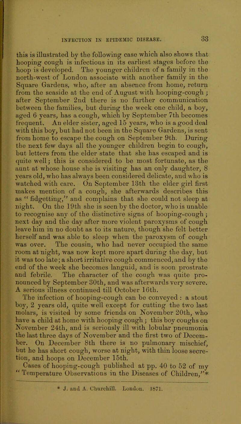 INriiCTION IN EPIDEMIC DISEASE. 33 this is illustrated by the following case which also shows that hooping cough is infectious in its earliest stages before the hoop is developed. The younger children of a family in the north-west of London associate with another family in the Square Gardens, who, after an absence from home, return from the seaside at the end of August with hooping-cough ; after September 2nd there is no further communication between the families, but during the week one child, a boy, aged 6 years, has a cough, which by September 7th becomes frequent. An elder sister, aged 15 years, who is a good deal with this boy, but had not been in the Square Gardens, is sent from home to escape the cough on September 9th. During the next few days all the younger children begin to cough, but letters from the elder state that she has escaped and is quite well; this is considered to be most fortunate, as the aunt at whose house she is visiting has an only daughter, 8 years old, who has always been considered delicate, and who is watched with care. On September 13th the elder girl first makes mention of a cough, she afterwards describes this as “ fidgetting,’^ and complains that she conld not sleep at night. On the 19th she is seen by the doctor, who is unable to recognise any of the distinctive signs of hooping-cough ; next day and the day after more violent paroxysms of cough leave him in no doubt as to its nature, though she felt better herself and was able to sleep when the paroxysm of cough was over. The cousin, who had never occupied the same room at night, was now kept more apart during the day, but it was too late; a short irritative cough commenced, and by the end of the week she becomes languid, and is soon prostrate and febrile. The character of the cough was quite pro- nounced by September 30th, and was afterwards very severe. A serious illness continued till October 16th. The infection of hooping-cough can be conveyed : a stout boy, 2 years old, quite well except for cutting the two last molars, is visited by some friends on November 20th, who have a child at home with hooping cough; this boy coughs on November 24th, and is seriously ill with lobular pneumonia the last three days of November and the first two of Decem- ber. On December 8th there is no pulmonary mischief, but he has short cough, worse at night, with thin loose secre- tion, and hoops on December 15th. Cases of hooping-cough published at pp. 40 to 52 of my ” Temperature Observations in the Diseases of Children,^’* * J. and A. Churchill. Loudon. 1871.