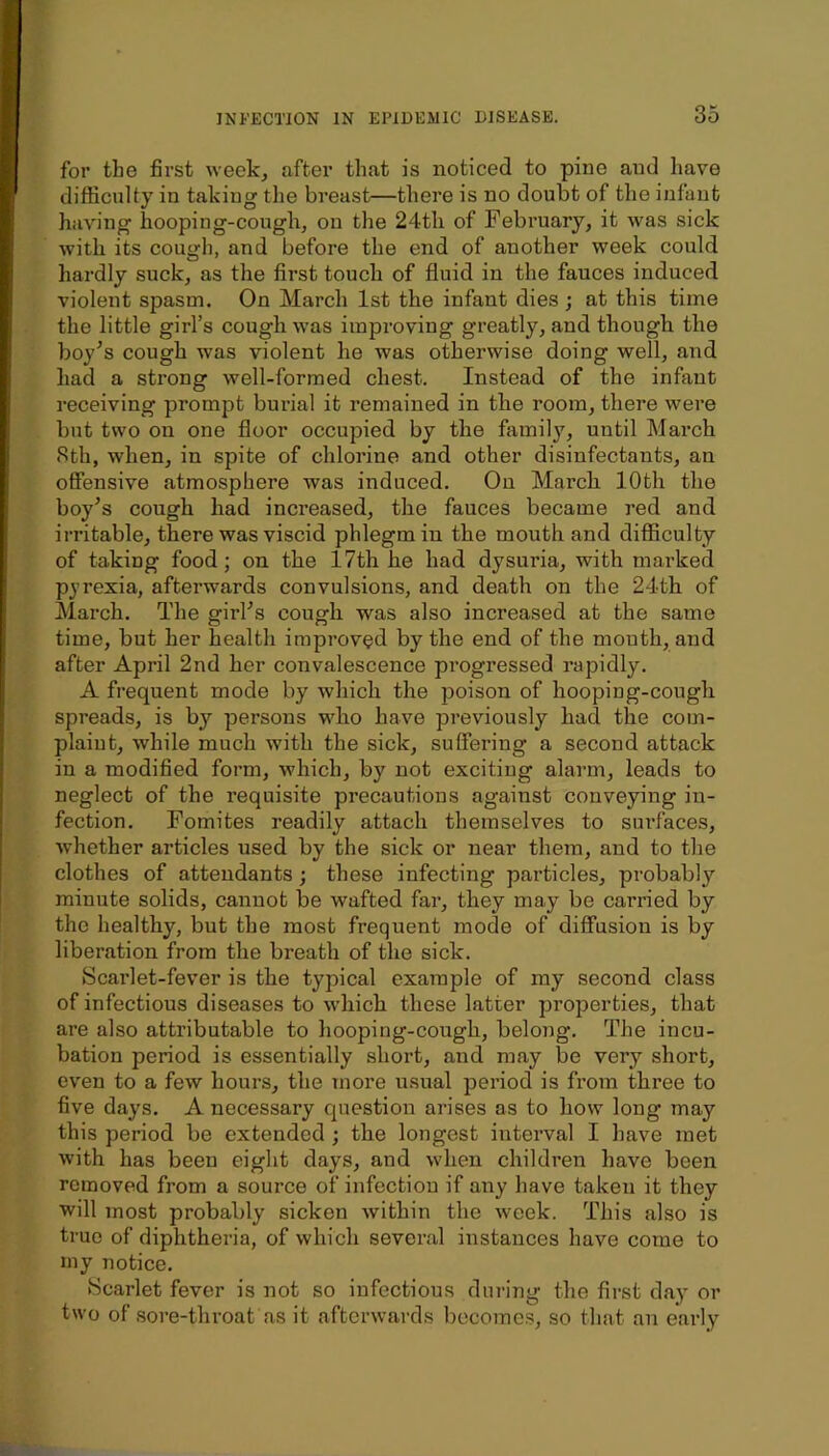 for the first week, after that is noticed to pine and have difficulty in taking the breast—there is no doubt of the infant having hooping-cough, on the 24tli of February, it was sick with its cough, and before the end of another week could hardly suck, as the first touch of fluid in the fauces induced violent spasm. On March 1st the infant dies ; at this time the little girl’s cough was improving greatly, and though the boy^s cough was violent he was otherwise doing well, and had a strong well-formed chest. Instead of the infant receiving prompt burial it remained in the room, there were but two on one floor occupied by the family, until March 8th, when, in spite of chlorine and other disinfectants, an offensive atmosphere was induced. On March 10th the boy’s cough had increased, the fauces became red and irritable, there was viscid phlegm in the mouth and difficulty of taking food; on the 17th he had dysuria, with marked pyrexia, afterwards convulsions, and death on the 24th of March, The girl’s cough was also increased at the same time, but her health improved by the end of the mouth, and after April 2nd her convalescence progressed rapidly. A frequent mode by which the poison of hooping-cough spreads, is by persons who have previously had the com- plaiut, while much with the sick, suffering a second attack in a modified form, which, by not exciting alarm, leads to neglect of the requisite precautions against conveying in- fection. Fomites readily attach themselves to surfaces, whether articles used by the sick or near them, and to the clothes of attendants; these infecting particles, probably minute solids, cannot be wafted far, they may be carried by the healthy, but the most frequent mode of diffusion is by liberation from the breath of the sick. Scai’let-fever is the typical example of my second class of infectious diseases to which these latter properties, that are also attributable to hooping-cough, belong. The incu- bation period is essentially short, and may be very short, even to a few hours, the more usual pei’iod is from three to five days. A necessary question arises as to how long may this period be extended ; the longest interval I have met with has been eight days, and when children have been removed from a source of infection if any have taken it they will most probably sicken within the week. This also is true of diphtheria, of which several instances have come to my notice. ►Scarlet fever is not so infectious during the first day or two of .sore-throat as it afterwards become.s, so that an early