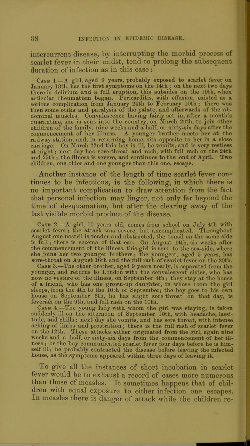 intercurrent disease, by interrupting the morbid process of scarlet fever in their midst, tend to prolong the subsequent duration of infection as in this case : Case 1.—A girl, aged 9 years, probably exposed to scarlet fever on January 13th, has the first symptoms on the I4th; on the next two days there is delirium and a full eruption, this subsides on the ) 9th, when articular rheumatism began. Pericarditis, with effusion, existed as a serious complication from January 24th to February 10th; there was then some otitis and paralysis of the palate, and afterwards of the ab- dominal muscles. Convalescence having fairly set in, after a month’s quarantine, she is sent into the country, on March 2Uth, to join other children of the family, nine weeks and a half, or sixty-six days after the commencement of her illness. A younger brother meets her at the railway station, and, in returning home, sits opposite to her in a close carriage. On March 22nd this boy is ill, he vomits, and is very restless at night; next day has sore-throat and rash, with full rash on the 24th and 25th j the illness is severe, and continues to the end of April. Two children, one older and one younger than this one, escape. Another instance of the length of time scarlet fever con- tinues to be infectious, is the following, in which there is no important complication to draw attention from the fact that personal infection may linger, not only far beyond the time of desquamation, but after the clearing away of the last visible morbid product of the disease. Case 2.—A girl, 10 years old, comes from school on July 4th with scarlet fever; the attack was severe, but uncomplicated. Throughout August one nostril is tender and obstructed, the tonsil on the same side is full; there is eczema of that ear. On August 14th, six weeks after the commencement of the illness, this girl is sent to the sea-side, where she joins her two younger brothers; the youngest, aged 5 years, has sore-throat on August 16th and the full rash of scarlet fever on the 20th. Case 3.—The other brother, aged 9 years nearly, is separated from the younger, and returns to London with the convalescent sister, who has now no vestige of the illness, on September 4th; they stay at the house of a friend, who has one grown-up daughter, in whose room the girl sleeps, from the 4th to the 10th of September; the boy goes to his own house on September 6th, he has slight sore-throat on that day, is feverish on the 9th, and full rash on the 10th. Case 4.—The young lady with whom the girl was staying, is taken suddenly ill on the afternoon of September 10th, with headache, lassi- tude, and chills; next day she vomits, and has sore throat, with intense aching of limbs and prostration; there is the full rash of scarlet fever on the 12th. These attacks either oi-iginated from the girl, again nine weeks and a half, or sixty-six days from the commencement of her ill- ness ; or the boy communicated scarlet fever four days before he is him- self ill; he probably contracted the disease before leaving the infected house, as the symptoms appeared within three days of leaving it. To give all tbe instances of short incubation in scarlet fever would be to exhaust a record of cases more numerous than those of measles. It sometimes happens that of chil- dren with equal exposure to either infection one escapes. In measles there is danger of attack while the children re-