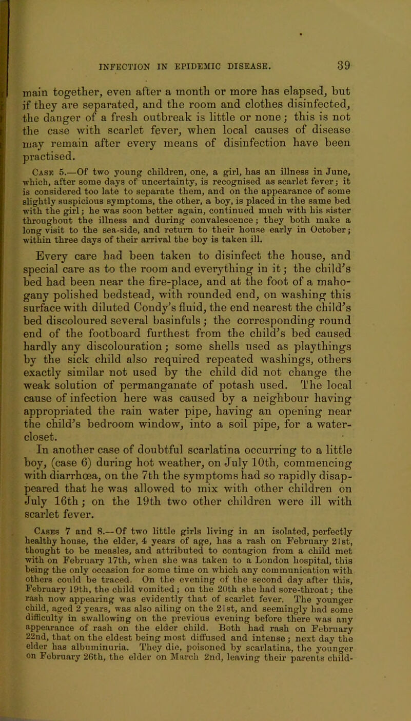 ir i main together, even after a month or more has elapsed, but if they ai’e separated, and the room and clothes disinfected, the danger of a fresh outbreak is little or none; this is not the case with scarlet fever, when local causes of disease may remain after every means of disinfection have been practised. Case 5.—Of two young children, one, a girl, has an illness in June, which, after some days of uncertainty, is recognised as scarlet fever; it is considered too late to separate them, and on the appearance of some slightly suspicious symptoms, the other, a boy, is placed in the same bed with the girl; he was soon better again, continued much with his sister throughout the illness and during convalescence; they both make a long visit to the sea-side, and return to their house early in October; within three days of their arrival the boy is taken ill. Every care had been taken to disinfect the house, and special care as to the room and everything in it j the child’s bed had been near the fire-place, and at the foot of a maho- gany polished bedstead, with rounded end, on washing this surface with diluted Condy’s fiuid, the end nearest the child’s bed discoloured several basinfuls ; the corresponding round end of the footboard furthest from the child’s bed caused hardly any discolouration; some shells used as playthings by the sick child also required repeated washings, others exactly similar not used by the child did not change the weak solution of permanganate of potash used. The local cause of infection here was caused by a neighbour having appropriated the rain water pipe, having an opening near the child’s bedroom window, into a soil pipe, for a water- closet. In another case of doubtful scarlatina occurring to a little boy, (case 6) during hot weather, on July 10th, commencing with diarrhoea, on the 7th the symptoms had so rapidly disap- peared that he was allowed to mix with other children on July 16th; on the 19th two other children were ill with scarlet fever. Cases 7 and 8.— Of two little girls living in an isolated, perfectly healthy house, the elder, 4 years of age, has a rash on February 21 st, thought to be measles, and attributed to contagion from a child met with on February 17th, when she was taken to a London hospital, this being the only occasion for some time on which any communication with others could be traced. On the evening of the second day after this, February 19th, the child vomited; on the 20th she had sore-throat; the rash now appearing was evidently that of scarlet fever. The younger child, aged 2 years, was also ailing on the 21st, and seemingly had some difficulty in swallowing on the previous evening before there w’as any appearance of rash on the elder child. Both had rash on February 22nd, that on the eldest being most diffused and intense; next day the elder has albuminuria. They die, poisoned by scarlatina, the younger on February 2Gth, the elder on March 2nd, leaving theii' parents child-