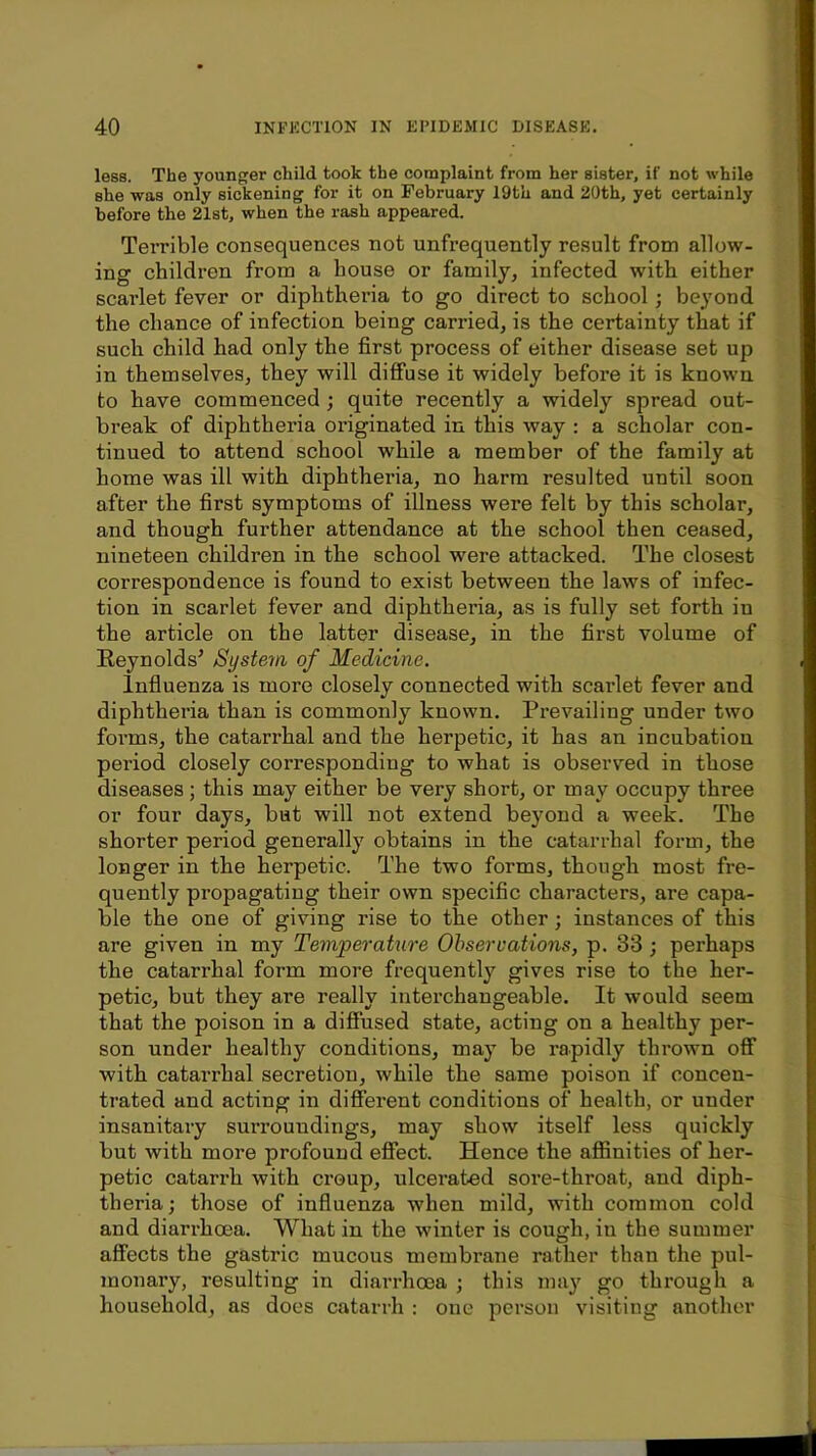 less. The younger child took the complaint from her sister, if not while she was only sickening for it on February 19th and 20th, yet certainly before the 21st, when the rash appeared. Terrible consequences not unfrequently result from allow- ing children from a house or family, infected with either scarlet fever or diphtheria to go direct to school; beyond the chance of infection being carried, is the certainty that if such child had only the first process of either disease set up in themselves, they will diffuse it widely before it is known to have commenced; quite recently a widely spread out- break of diphtheria oi’iginated in this way : a scholar con- tinued to attend school while a member of the family at home was ill with diphtheria, no harm resulted until soon after the first symptoms of illness were felt by this scholar, and though further attendance at the school then ceased, nineteen children in the school w'ere attacked. The closest correspondence is found to exist between the laws of infec- tion in scarlet fever and diphtheria, as is fully set forth in the article on the latter disease, in the first volume of Eeynolds’ System of Medicine. Infiuenza is more closely connected with scarlet fever and diphtheria than is commonly known. Prevailing under two forms, the catarrhal and the herpetic, it has an incubation period closely corresponding to what is observed in those diseases ; this may either be very short, or may occupy three or four days, but will not extend beyond a week. The shorter period generally obtains in the catarrhal form, the longer in the herpetic. The two forms, though most fre- quently propagating their own specific characters, ai’e capa- ble the one of giving rise to the other; instances of this are given in my Temperature Observations, p. 33; perhaps the catarrhal form more frequently gives rise to the her- petic, but they are really interchangeable. It would seem that the poison in a diffused state, acting on a healthy per- son under healthy conditions, may be rapidly thrown off with catarrhal secretion, while the same poison if concen- trated and acting in different conditions of health, or under insanitary surroundings, may show itself less quickly but with more profound effect. Hence the affinities of her- petic catarrh with ci’oup, ulcerated sore-throat, and diph- theria; those of influenza when mild, with common cold and diarrhoea. What in the winter is cough, in the summer affects the gastric mucous membrane rather than the pul- monary, resulting in diarrhoea ; this may go through a household, as does catarrh : one person visiting another