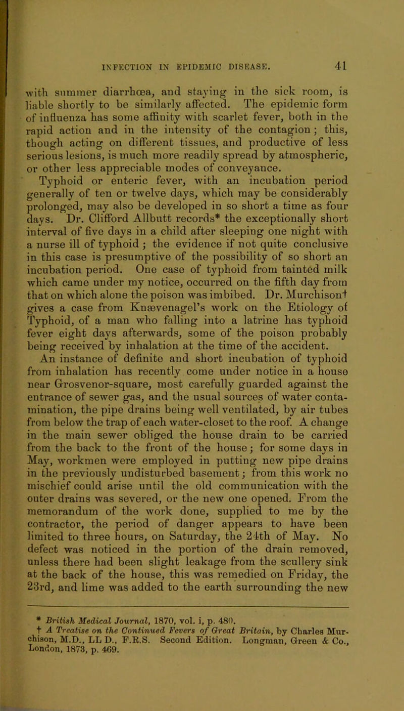 with summer diarrhoea, and staying in the sick room, is liable shortly to be similarly affected. The epidemic form of influenza has some affinity with scarlet fever, both in the rapid action and in the intensity of the contagion ; this, though acting on different tissues, and productive of less serious lesions, is much more readily spread by atmospheric, or other less appreciable modes of conveyance. Typhoid or entei’ic fever, with an incubation period generally of ten or twelve days, which may be considerably prolonged, may also be developed in so short a time as four days. Dr. Clifford Allbutt records* the exceptionally short interval of five days in a child after sleeping one night with a nurse ill of typhoid ; the evidence if not quite conclusive in this case is presumptive of the possibility of so short an incubation period. One case of typhoid from tainted milk which came under my notice, occurred on the fifth day from that on which alone the poison was imbibed. Dr. Murchisonf gives a case from KngevenageTs work on the Etiology of Typhoid, of a man who falling into a latrine has typhoid fever eight days afterwards, some of the poison probably being received by inhalation at the time of the accident. An instance of definite and short incubation of typhoid from inhalation has recently come under notice in a house near Grosvenor-square, most carefully guarded against the entrance of sewer gas, and the usual sources of water conta- mination, the pipe drains being well ventilated, by air tubes from below the trap of each water-closet to the roof. A change in the main sewer obliged the house drain to be carried from the back to the front of the house; for some days in May, workmen were employed in putting new pipe drains in the previously undisturbed basement; from this work no mischief could arise until the old communication with the outer drains was severed, or the new one opened. From the memorandum of the work done, supplied to me by the contractor, the pei’iod of danger appears to have been limited to three hours, on Saturday, the 24th of May. No defect was noticed in the portion of the drain removed, unless there had been slight leakage from the scullery sink at the back of the house, this was remedied on Friday, the 23rd, and lime was added to the earth surrounding the new • British Medical Journal, 1870, vol. i, p. 480. t A Treatise on the Continued Fevers of Great Britain, by Charles Mur- chison, M.D., LL D., F.R.S. Second Edition. Longman, Green & Co., London, 1873, p. 409.