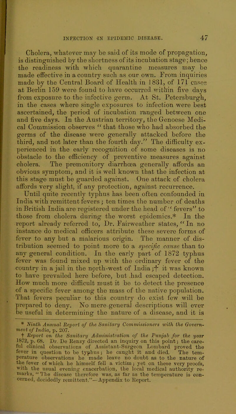 Cholera, whatever may be said of its mode of propagation, is distinguished by the shortness of its incubation stage; hence the readiness with which quarantine measures may be made effective in aconntiy such as our own. From inquiries made by the Central Board of Health in 1831, of 171 ca.se“ at Berlin 159 were found to have occurred within five days from exposure to the infective germ. At St. Petersburgh, in the cases where single exposures to infection were best ascertained, the period of incubation ranged between one and five days. In the Austrian territoiy, the Genoese Medi- cal Commission observes “that those who had absorbed the germs of the disease were generally attacked before the third, and not later than the fourth day.^' The difficulty ex- perienced in the early recognition of some diseases is no obstacle to the efficiency of pi’eventive measures against cholera. The premonitory diarrhoea generally affords an obvious symptom, and it is well known that the infection at this stage must be guai-ded against. One attack of cholera affords very slight, if any protection, against recurrence. Until quite recently typhus has been often confounded in India with remittent fevers ; ten times the number of deaths in British India are registered under the head of “ fevers’^ to those from cholera during the worst epidemics.* In the report already referred to. Dr. Fairweather states, “ In no instance do medical ofiicers attribute these severe forms of fever to any but a malarious origin. The manner of dis- tribution seemed to point more to a specific cmtse than to any general condition. In the early part of 1872 typhus fever was found mixed up with the ordinary fever of the country in a jail in the north-west of India ;*f it was known to have prevailed here before, but .had escaped detection. How much more difficult must it be to detect the presence of a specific fever among the mass of the native population. That fevers peculiar to this country do exist few will be prepared to deny. No mere general descriptions will ever be useful in determining the nature of a disease, and it is * Ninth Annual Report of the Sanitary Commissioners with the Govern- ment of India, p. 207. t Report on the Sanitary Administration of the Punjab for the year 1872, p. 68. Dr. De Renzy directed an inquiry on this point; the care- ful clinical observations of Assistant-Surgeon Lombard proved the fever in question to be typhus; he caught it and died. The tem- perature observations he made leave no doubt as to the nature of the fever of which he himself fell a victim; yet on these very proofs, with the usual evening exacerbation, the local medical authority re- niarks, “ The disease therefore was, as far as the temperature is con- cerned, decidedly remittent.”—Appendix to Report.