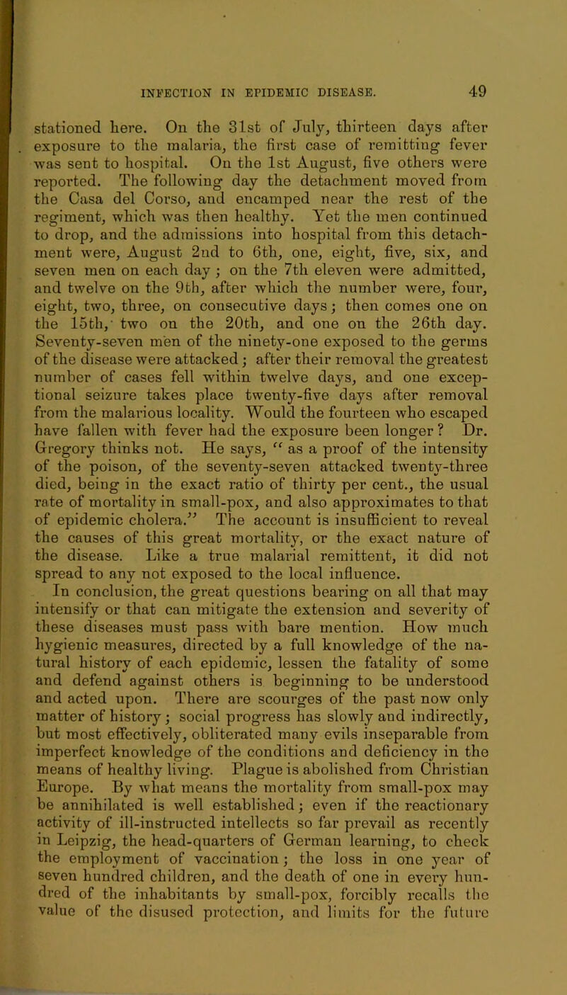 stationed liere. On the 31st of July, thirteen days after exposure to the malaria, the first case of remitting fever was sent to hospital. On tho 1st August, five others were reported. The following day the detachment moved from the Casa del Corso, and encamped near the rest of the regiment, which was then healthy. Yet the men continued to drop, and tho admissions into hospital from this detach- ment were, August 2nd to 6th, one, eight, five, six, and seven men on each d.ay ; on the 7th eleven were admitted, and twelve on the 9th, after which the number were, four, eight, two, three, on consecutive days; then comes one on the 15th,’ two on the 20th, and one on the 26th day. Seventy-seven men of the ninety-one exposed to the germs of the disease were attacked; after their removal the greatest number of cases fell within twelve days, and one excep- tional seizure takes place twenty-five days after removal from the malarious locality. Would the fourteen who escaped have fallen with fever had the exposure been longer ? Dr. Gregory thinks not. He says, “ as a proof of the intensity of the poison, of the seventy-seven attacked twenty-three died, being in the exact ratio of thirty per cent., the usual rate of mortality in small-pox, and also approximates to that of epidemic cholera.^’ The account is insufficient to reveal the causes of this great mortality, or the exact nature of the disease. Like a true malarial remittent, it did not spread to any not exposed to the local influence. In conclusion, the great questions bearing on all that may intensify or that can mitigate the extension and severity of these diseases must pass with bare mention. How much hygienic measures, directed by a full knowledge of the na- tural history of each epidemic, lessen the fatality of some and defend against others is beginning to be understood and acted upon. There are scourges of the past now only matter of history; social progress has slowly and indirectly, but most effectively, obliterated many evils inseparable from imperfect knowledge of the conditions and deficiency in the means of healthy living. Plague is abolished from Christian Europe. By what means the mortality from small-pox may be annihilated is well established; even if tho reactionary activity of ill-instructed intellects so far prevail as recently in Leipzig, the head-quarters of German learning, to check the employment of vaccination; the loss in one year of seven hundred children, and the death of one in every hun- dred of the inhabitants by small-pox, forcibly recalls the value of the disused protection, and limits for the future