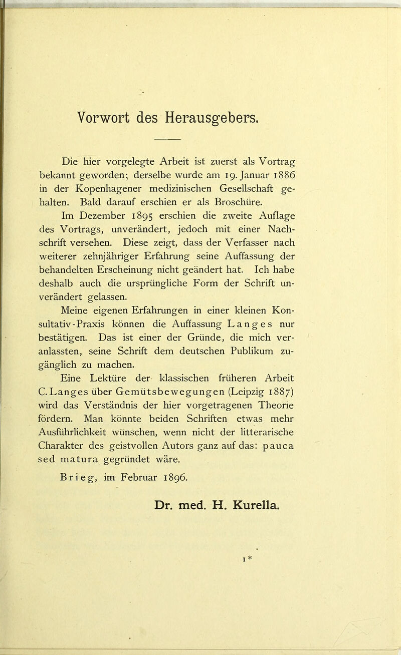 Vorwort des Herausgebers. Die hier vorgelegte Arbeit ist zuerst als Vortrag bekannt geworden; derselbe wurde am 19. Januar 1886 in der Kopenhagener medizinischen Gesellschaft ge- halten. Bald darauf erschien er als Broschüre. Im Dezember 1895 erschien die zweite Auflage des Vortrags, unverändert, jedoch mit einer Nach- schrift versehen. Diese zeigt, dass der Verfasser nach weiterer zehnjähriger Erfahrung seine Auffassung der behandelten Erscheinung nicht geändert hat. Ich habe deshalb auch die ursprüngliche Form der Schrift un- verändert gelassen. Meine eigenen Erfahrungen in einer kleinen Kon- sultativ - Praxis können die Auffassung Langes nur bestätigen. Das ist einer der Gründe, die mich ver- anlassten, seine Schrift dem deutschen Publikum zu- gänglich zu machen. Eine Lektüre der klassischen früheren Arbeit C.Langes über Gemütsbewegungen (Leipzig 1887) wird das Verständnis der hier vorgetragenen Theorie fördern. Man könnte beiden Schriften etwas mehr Ausführlichkeit wünschen, wenn nicht der litterarische Charakter des geistvollen Autors ganz auf das: pauca sed matura gegründet wäre. Brieg, im Februar 1896. Dr. med. H. Kurella.