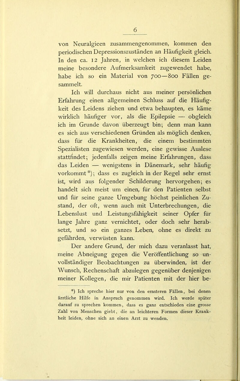 von Neuralgieen zusammengenommen, kommen den periodischen Depressionszuständen an Häufigkeit gleich. In den ca. 12 Jahren, in welchen ich diesem Leiden meine besondere Aufmerksamkeit zugewendet habe, habe ich so ein Material von 700—800 Fällen ge- sammelt. Ich will durchaus nicht aus meiner persönlichen Erfahrung einen allgemeinen Schluss auf die Häufig- keit des Leidens ziehen und etwa behaupten, es käme wirklich häufiger vor, als die Epilepsie — obgleich ich im Grunde davon überzeugt bin; denn man kann es sich aus verschiedenen Gründen als möglich denken, dass für die Krankheiten, die einem bestimmten Spezialisten zugewiesen werden, eine gewisse Auslese stattfindet; jedenfalls zeigen meine Erfahrungen, dass das Leiden — wenigstens in Dänemark, sehr häufig vorkommt *); dass es zugleich in der Regel sehr ernst ist, wird aus folgender Schilderung hervorgehen; es handelt sich meist um einen, für den Patienten selbst und für seine ganze Umgebung höchst peinlichen Zu- stand, der oft, wenn auch mit Unterbrechungen, die Lebenslust und Leistungsfähigkeit seiner Opfer für lange Jahre ganz vernichtet, oder doch sehr herab- setzt, und so ein ganzes Leben, ohne es direkt zu gefährden, verwüsten kann. Der andere Grund, der mich dazu veranlasst hat, meine Abneigung gegen die Veröffentlichung so un- vollständiger Beobachtungen zu überwinden, ist der Wunsch, Rechenschaft abzulegen gegenüber denjenigen meiner Kollegen, die mir Patienten mit der hier be- *) Ich spreche hier nur von den ernsteren Fällen, bei denen ärztliche Hilfe in Anspruch genommen wird. Ich werde später darauf zu sprechen kommen, dass es ganz entschieden eine grosse Zahl von Menschen giebt, die an leichteren Formen dieser Krank- heit leiden, ohne sich an einen Arzt zu wenden.