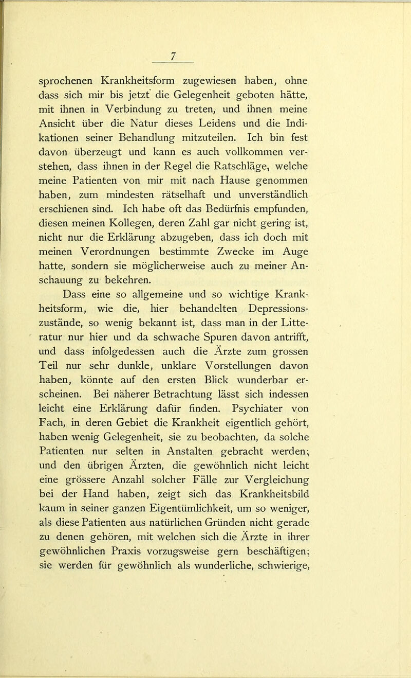 sprochenen Krankheitsform zugewiesen haben, ohne dass sich mir bis jetzt die Gelegenheit geboten hätte, mit ihnen in Verbindung zu treten, und ihnen meine Ansicht über die Natur dieses Leidens und die Indi- kationen seiner Behandlung mitzuteilen. Ich bin fest davon überzeugt und kann es auch vollkommen ver- stehen, dass ihnen in der Regel die Ratschläge, welche meine Patienten von mir mit nach Hause genommen haben, zum mindesten rätselhaft und unverständlich erschienen sind. Ich habe oft das Bedürfnis empfunden, diesen meinen Kollegen, deren Zahl gar nicht gering ist, nicht nur die Erklärung abzugeben, dass ich doch mit meinen Verordnungen bestimmte Zwecke im Auge hatte, sondern sie möglicherweise auch zu meiner An- schauung zu bekehren. Dass eine so allgemeine und so wichtige Krank- heitsform, wie die, hier behandelten Depressions- zustände, so wenig bekannt ist, dass man in der Litte- ratur nur hier und da schwache Spuren davon antrifift, und dass infolgedessen auch die Ärzte zum grossen Teil nur sehr dunkle, unklare Vorstellungen davon haben, könnte auf den ersten Blick wunderbar er- scheinen. Bei näherer Betrachtung lässt sich indessen leicht eine Erklärung dafür finden. Psychiater von Fach, in deren Gebiet die Krankheit eigentlich gehört, haben wenig Gelegenheit, sie zu beobachten, da solche Patienten nur selten in Anstalten gebracht werden; und den übrigen Ärzten, die gewöhnlich nicht leicht eine grössere Anzahl solcher Fälle zur Vergleichung bei der Hand haben, zeigt sich das Krankheitsbild kaum in seiner ganzen Eigentümlichkeit, um so weniger, als diese Patienten aus natürlichen Gründen nicht gerade zu denen gehören, mit welchen sich die Ärzte in ihrer gewöhnlichen Praxis vorzugsweise gern beschäftigen; sie werden für gewöhnlich als wunderliche, schwierige,