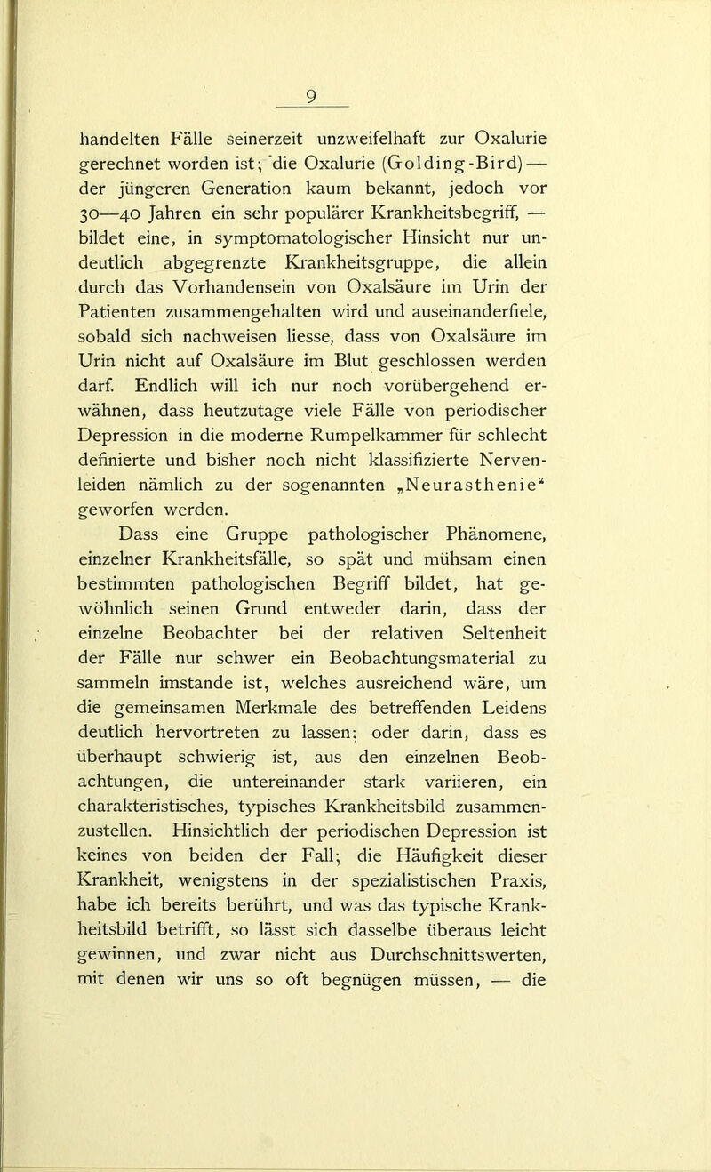 handelten Fälle seinerzeit unzweifelhaft zur Oxalurie gerechnet worden ist; die Oxalurie (Golding-Bird)— der jüngeren Generation kaum bekannt, jedoch vor 30—40 Jahren ein sehr populärer Krankheitsbegriff, — bildet eine, in symptomatologischer Hinsicht nur un- deutlich abgegrenzte Krankheitsgruppe, die allein durch das Vorhandensein von Oxalsäure im Urin der Patienten zusammengehalten wird und auseinanderfiele, sobald sich nachweisen Hesse, dass von Oxalsäure im Urin nicht auf Oxalsäure im Blut geschlossen werden darf. Endlich will ich nur noch vorübergehend er- wähnen, dass heutzutage viele Fälle von periodischer Depression in die moderne Rumpelkammer für schlecht definierte und bisher noch nicht klassifizierte Nerven- leiden nämlich zu der sogenannten „Neurasthenie“ geworfen werden. Dass eine Gruppe pathologischer Phänomene, einzelner Krankheitsfälle, so spät und mühsam einen bestimmten pathologischen Begriff bildet, hat ge- wöhnlich seinen Grund entweder darin, dass der einzelne Beobachter bei der relativen Seltenheit der Fälle nur schwer ein Beobachtungsmaterial zu sammeln imstande ist, welches ausreichend wäre, um die gemeinsamen Merkmale des betreffenden Leidens deutlich hervortreten zu lassen; oder darin, dass es überhaupt schwierig ist, aus den einzelnen Beob- achtungen, die untereinander stark variieren, ein charakteristisches, typisches Krankheitsbild zusammen- zustellen. Hinsichtlich der periodischen Depression ist keines von beiden der Fall; die Häufigkeit dieser Krankheit, wenigstens in der spezialistischen Praxis, habe ich bereits berührt, und was das typische Krank- heitsbild betrifft, so lässt sich dasselbe überaus leicht gewinnen, und zwar nicht aus Durchschnittswerten, mit denen wir uns so oft begnügen müssen, — die