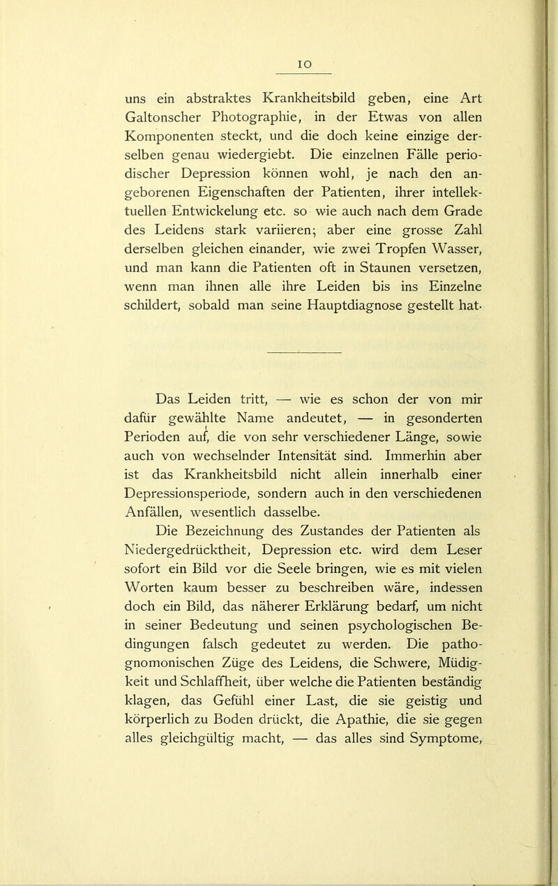 uns ein abstraktes Krankheitsbild geben, eine Art Galtonscher Photographie, in der Etwas von allen Komponenten steckt, und die doch keine einzige der- selben genau wiedergiebt. Die einzelnen Fälle perio- discher Depression können wohl, je nach den an- geborenen Eigenschaften der Patienten, ihrer intellek- tuellen Entwickelung etc. so wie auch nach dem Grade des Leidens stark variieren; aber eine grosse Zahl derselben gleichen einander, wie zwei Tropfen Wasser, und man kann die Patienten oft in Staunen versetzen, wenn man ihnen alle ihre Leiden bis ins Einzelne schildert, sobald man seine Hauptdiagnose gestellt hat- Das Leiden tritt, — wie es schon der von mir dafür gewählte Name andeutet, — in gesonderten Perioden auf, die von sehr verschiedener Länge, sowie auch von wechselnder Intensität sind. Immerhin aber ist das Krankheitsbild nicht allein innerhalb einer Depressionsperiode, sondern auch in den verschiedenen Anfällen, wesentlich dasselbe. Die Bezeichnung des Zustandes der Patienten als Niedergedrücktheit, Depression etc. wird dem Leser sofort ein Bild vor die Seele bringen, wie es mit vielen Worten kaum besser zu beschreiben wäre, indessen doch ein Bild, das näherer Erklärung bedarf, um nicht in seiner Bedeutung und seinen psychologischen Be- dingungen falsch gedeutet zu werden. Die patho- gnomonischen Züge des Leidens, die Schwere, Müdig- keit und Schlaffheit, über welche die Patienten beständig klagen, das Gefühl einer Last, die sie geistig und körperlich zu Boden drückt, die Apathie, die sie gegen alles gleichgültig macht, — das alles sind Symptome,