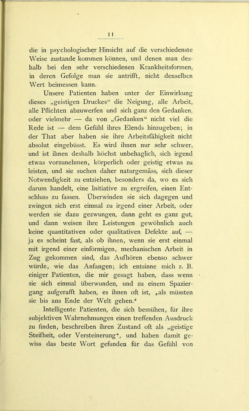 die in psychologischer Hinsicht auf die verschiedenste Weise zustande kommen können, und denen man des- halb bei den sehr verschiedenen Krankheitsformen, in deren Gefolge man sie antrifft, nicht denselben Wert beimessen kann. Unsere Patienten haben unter der Einwirkung dieses „geistigen Druckes“ die Neigung, alle Arbeit, alle Pflichten abzuwerfen und sich ganz den Gedanken, oder vielmehr — da von „Gedanken“ nicht viel die Rede ist — dem Gefühl ihres Elends hinzugeben; in der That aber haben sie ihre Arbeitsfähigkeit nicht absolut eingebüsst. Es wird ihnen nur sehr schwer, und ist ihnen deshalb höchst unbehaglich, sich irgend etwas vorzunehmen, körperlich oder geistig etwas zu leisten, und sie suchen daher naturgemäss, sich dieser Notwendigkeit zu entziehen, besonders da, wo es sich darum handelt, eine Initiative zu ergreifen, einen Ent- schluss zu fassen. Überwinden sie sich dagegen und zwingen sich erst einmal zu irgend einer Arbeit, oder werden sie dazu gezwungen, dann geht es ganz gut, und dann weisen ihre Leistungen gewöhnlich auch keine quantitativen oder qualitativen Defekte auf, — ja es scheint fast, als ob ihnen, wenn sie erst einmal mit irgend einer einförmigen, mechanischen Arbeit in Zug gekommen sind, das Aufhören ebenso schwer würde, wie das Anfängen; ich entsinne mich z. B. einiger Patienten, die mir gesagt haben, dass wenn sie sich einmal überwunden, und zu einem Spazier- gang aufgerafft haben, es ihnen oft ist, „als müssten sie bis ans Ende der Welt gehen.“ Intelligente Patienten, die sich bemühen, für ihre subjektiven Wahrnehmungen einen treffenden Ausdruck zu finden, beschreiben ihren Zustand oft als „geistige Steifheit, oder Versteinerung“, und haben damit ge- wiss das beste Wort gefunden für das Gefühl von