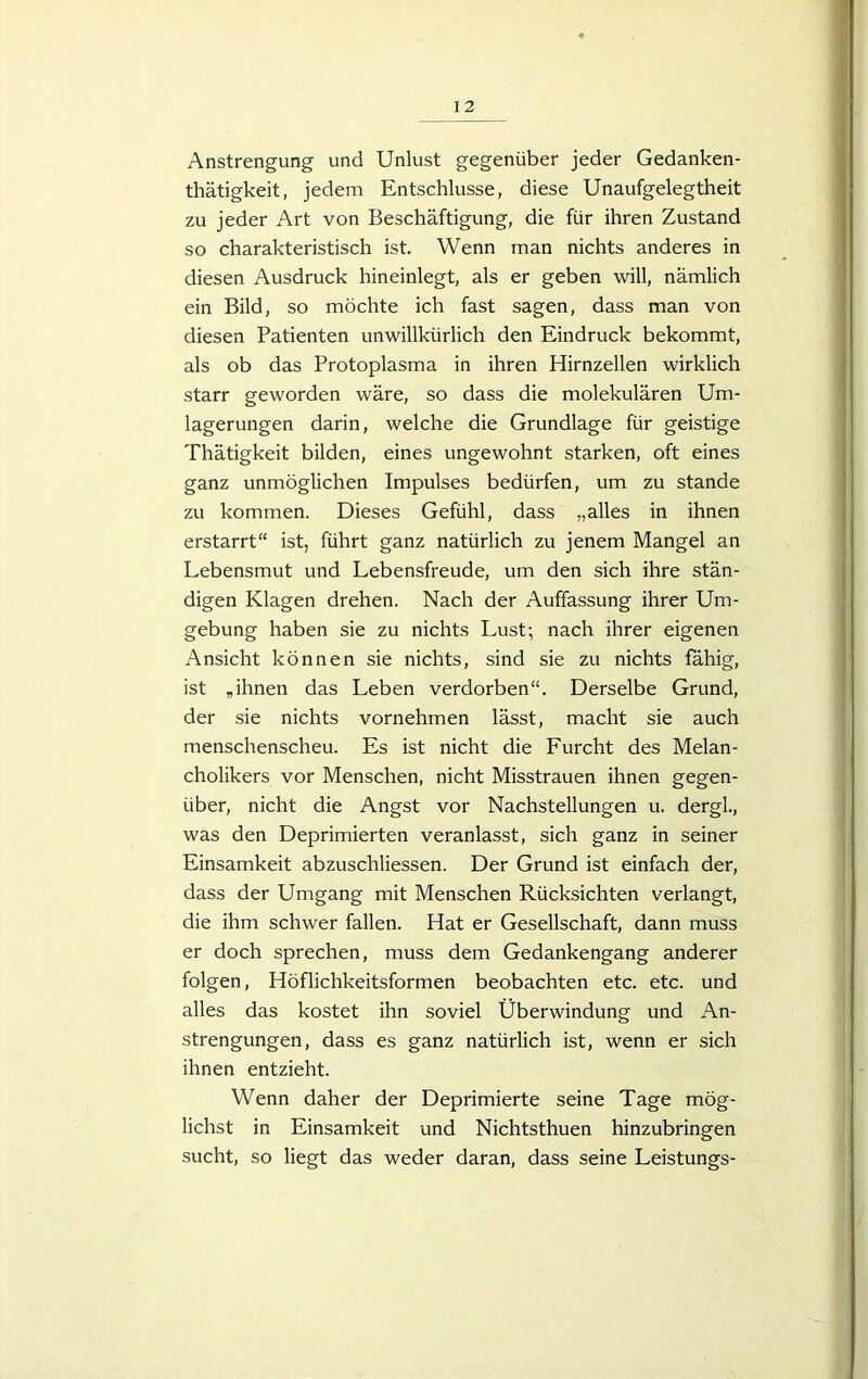 Anstrengung und Unlust gegenüber jeder Gedanken- thätigkeit, jedem Entschlüsse, diese Unaufgelegtheit zu jeder Art von Beschäftigung, die für ihren Zustand so charakteristisch ist. Wenn man nichts anderes in diesen Ausdruck hineinlegt, als er geben will, nämlich ein Bild, so möchte ich fast sagen, dass man von diesen Patienten unwillkürlich den Eindruck bekommt, als ob das Protoplasma in ihren Hirnzellen wirklich starr geworden wäre, so dass die molekulären Um- lagerungen darin, welche die Grundlage für geistige Thätigkeit bilden, eines ungewohnt starken, oft eines ganz unmöglichen Impulses bedürfen, um zu stände zu kommen. Dieses Gefühl, dass „alles in ihnen erstarrt“ ist, führt ganz natürlich zu jenem Mangel an Lebensmut und Lebensfreude, um den sich ihre stän- digen Klagen drehen. Nach der Auffassung ihrer Um- gebung haben sie zu nichts Lust; nach ihrer eigenen Ansicht können sie nichts, sind sie zu nichts fähig, ist „ihnen das Leben verdorben“. Derselbe Grund, der sie nichts vornehmen lässt, macht sie auch menschenscheu. Es ist nicht die Furcht des Melan- cholikers vor Menschen, nicht Misstrauen ihnen gegen- über, nicht die Angst vor Nachstellungen u. dergl, was den Deprimierten veranlasst, sich ganz in seiner Einsamkeit abzuschliessen. Der Grund ist einfach der, dass der Umgang mit Menschen Rücksichten verlangt, die ihm schwer fallen. Hat er Gesellschaft, dann muss er doch sprechen, muss dem Gedankengang anderer folgen, Höflichkeitsformen beobachten etc. etc. und alles das kostet ihn soviel Überwindung und An- strengungen, dass es ganz natürlich ist, wenn er sich ihnen entzieht. Wenn daher der Deprimierte seine Tage mög- lichst in Einsamkeit und Nichtsthuen hinzubringen sucht, so liegt das weder daran, dass seine Leistungs-