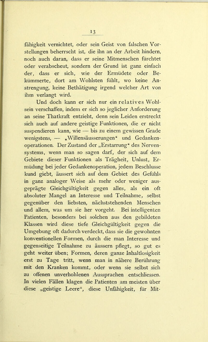 fähigkeit vernichtet, oder sein Geist von falschen Vor- stellungen beherrscht ist, die ihn an der Arbeit hindern, noch auch daran, dass er seine Mitmenschen fürchtet oder verabscheut, sondern der Grund ist ganz einfach der, dass er sich, wie der Ermüdete oder Be- kümmerte, dort am Wohlsten fühlt, wo keine An- strengung, keine Bethätigung irgend welcher Art von ihm verlangt wird. Und doch kann er sich nur ein relatives Wohl- sein verschaffen, indem er sich so jeglicher Anforderung an seine Thatkraft entzieht, denn sein Leiden erstreckt sich auch auf andere geistige Funktionen, die er nicht suspendieren kann, wie — bis zu einem gewissen Grade wenigstens, — „Willensäusserungen“ und Gedanken- operationen. Der Zustand der „Erstarrung“ des Nerven- systems, wenn man so sagen darf, der sich auf dem Gebiete dieser Funktionen als Trägheit, Unlust, Er- müdung bei jeder Gedankenoperation, jedem Beschlüsse kund giebt, äussert sich auf dem Gebiet des Gefühls in ganz analoger Weise als mehr oder weniger aus- geprägte Gleichgültigkeit gegen alles, als ein oft absoluter Mangel an Interesse und Teilnahme, selbst gegenüber den liebsten, nächststehenden Menschen und allem, was um sie her vorgeht. Bei intelligenten Patienten, besonders bei solchen aus den gebildeten Klassen wird diese tiefe Gleichgültigkeit gegen die Umgebung oft dadurch verdeckt, dass sie die gewohnten konventionellen Formen, durch die man Interesse und gegenseitige Teilnahme zu äussern pflegt, so gut es geht weiter üben; Formen, deren ganze Inhaltlosigkeit erst zu Tage tritt, wenn man in nähere Berührung mit den Kranken kommt, oder wenn sie selbst sich zu offenen unverhohlenen Aussprachen entschliessen. In vielen Fällen klagen die Patienten am meisten über diese „geistige Leere“, diese Unfähigkeit, für Mit-