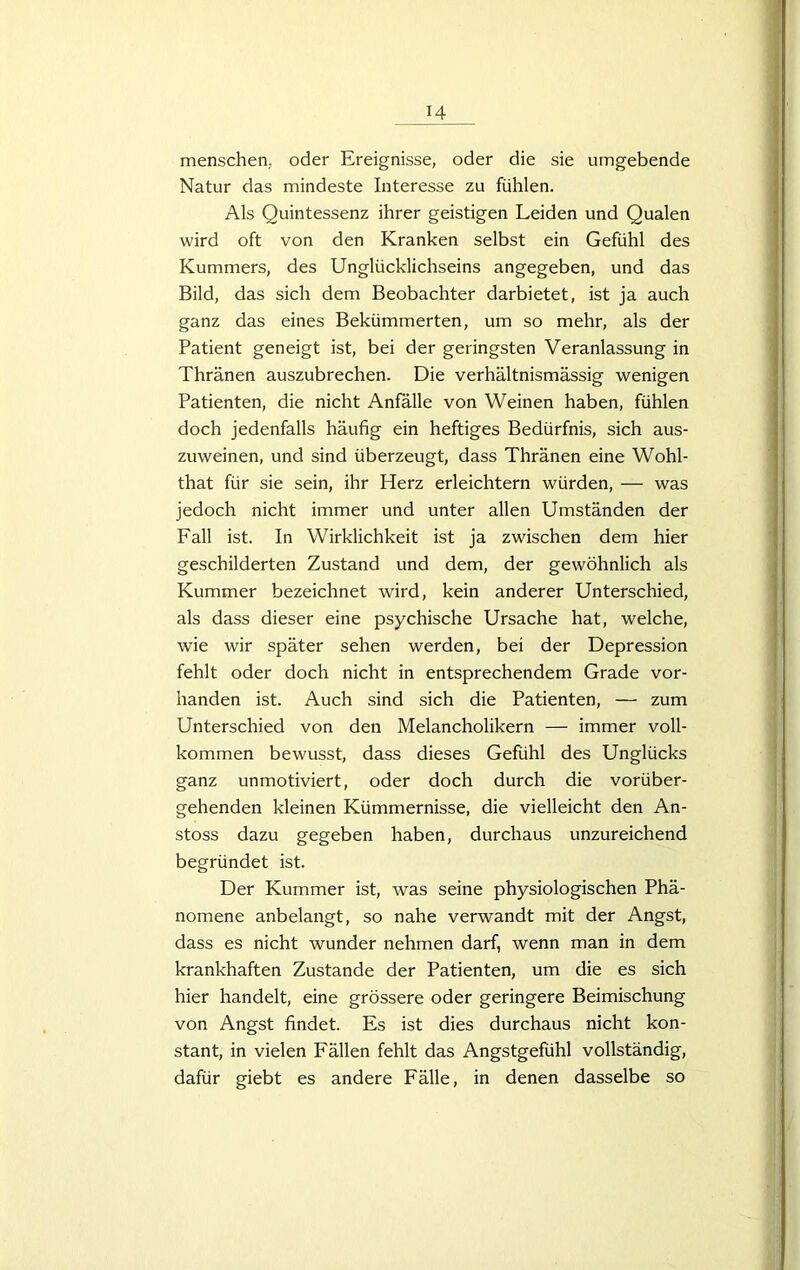 menschen, oder Ereignisse, oder die sie umgebende Natur das mindeste Interesse zu fühlen. Als Quintessenz ihrer geistigen Leiden und Qualen wird oft von den Kranken selbst ein Gefühl des Kummers, des Unglücklichseins angegeben, und das Bild, das sich dem Beobachter darbietet, ist ja auch ganz das eines Bekümmerten, um so mehr, als der Patient geneigt ist, bei der geringsten Veranlassung in Thränen auszubrechen. Die verhältnismässig wenigen Patienten, die nicht Anfälle von Weinen haben, fühlen doch jedenfalls häufig ein heftiges Bedürfnis, sich aus- zuweinen, und sind überzeugt, dass Thränen eine Wohl- that für sie sein, ihr Herz erleichtern würden, — was jedoch nicht immer und unter allen Umständen der Fall ist. In Wirklichkeit ist ja zwischen dem hier geschilderten Zustand und dem, der gewöhnlich als Kummer bezeichnet wird, kein anderer Unterschied, als dass dieser eine psychische Ursache hat, welche, wie wir später sehen werden, bei der Depression fehlt oder doch nicht in entsprechendem Grade vor- handen ist. Auch sind sich die Patienten, — zum Unterschied von den Melancholikern — immer voll- kommen bewusst, dass dieses Gefühl des Unglücks ganz unmotiviert, oder doch durch die vorüber- gehenden kleinen Kümmernisse, die vielleicht den An- stoss dazu gegeben haben, durchaus unzureichend begründet ist. Der Kummer ist, was seine physiologischen Phä- nomene anbelangt, so nahe verwandt mit der Angst, dass es nicht wunder nehmen darf, wenn man in dem krankhaften Zustande der Patienten, um die es sich hier handelt, eine grössere oder geringere Beimischung von Angst findet. Es ist dies durchaus nicht kon- stant, in vielen Fällen fehlt das Angstgefühl vollständig, dafür giebt es andere Fälle, in denen dasselbe so