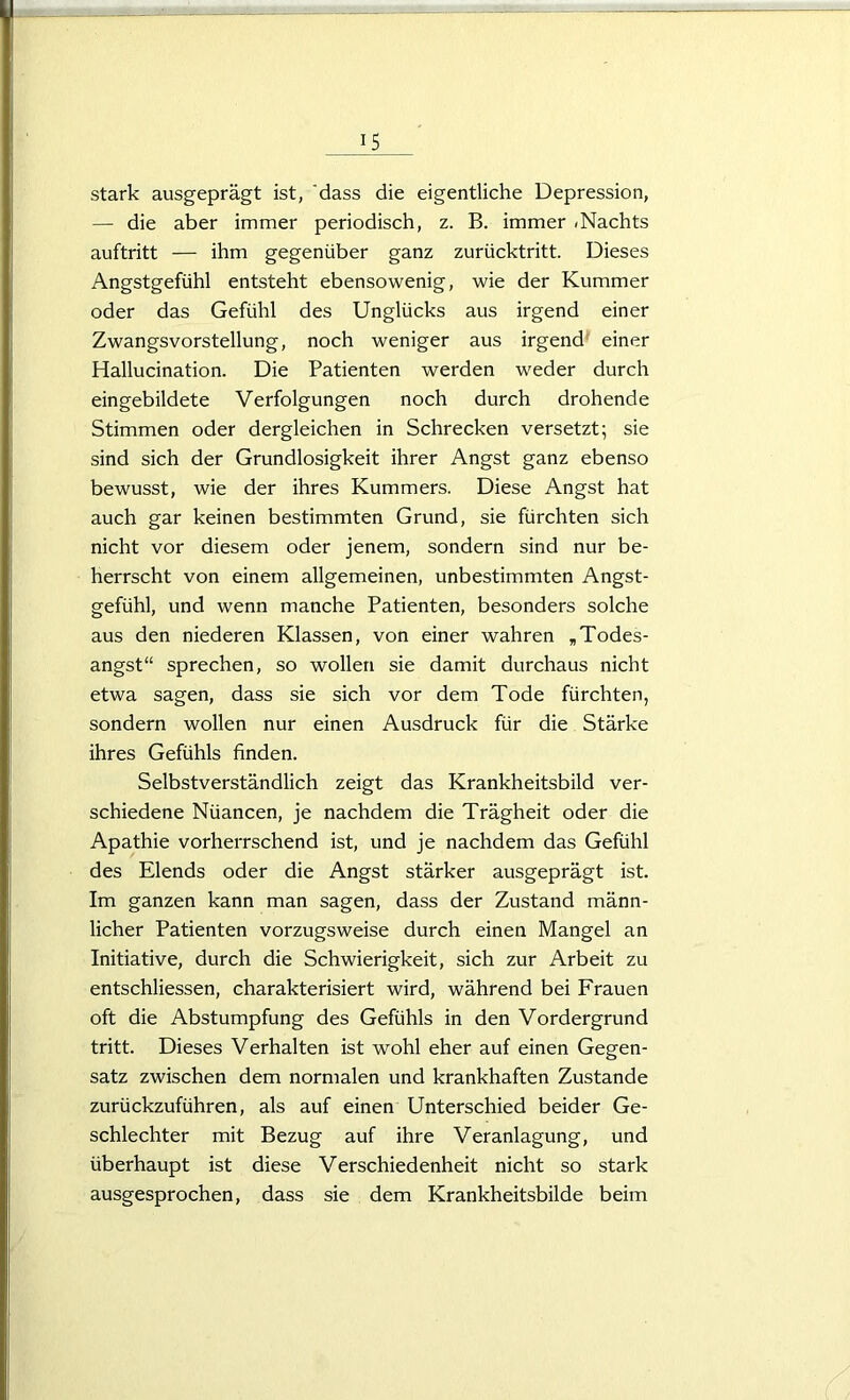 stark ausgeprägt ist, 'dass die eigentliche Depression, — die aber immer periodisch, z. B. immer < Nachts auftritt — ihm gegenüber ganz zurücktritt. Dieses Angstgefühl entsteht ebensowenig, wie der Kummer oder das Gefühl des Unglücks aus irgend einer Zwangsvorstellung, noch weniger aus irgend einer Hallucination. Die Patienten werden weder durch eingebildete Verfolgungen noch durch drohende Stimmen oder dergleichen in Schrecken versetzt; sie sind sich der Grundlosigkeit ihrer Angst ganz ebenso bewusst, wie der ihres Kummers. Diese Angst hat auch gar keinen bestimmten Grund, sie fürchten sich nicht vor diesem oder jenem, sondern sind nur be- herrscht von einem allgemeinen, unbestimmten Angst- gefühl, und wenn manche Patienten, besonders solche aus den niederen Klassen, von einer wahren „Todes- angst“ sprechen, so wollen sie damit durchaus nicht etwa sagen, dass sie sich vor dem Tode fürchten, sondern wollen nur einen Ausdruck für die Stärke ihres Gefühls finden. Selbstverständlich zeigt das Krankheitsbild ver- schiedene Nüancen, je nachdem die Trägheit oder die Apathie vorherrschend ist, und je nachdem das Gefühl des Elends oder die Angst stärker ausgeprägt ist. Im ganzen kann man sagen, dass der Zustand männ- licher Patienten vorzugsweise durch einen Mangel an Initiative, durch die Schwierigkeit, sich zur Arbeit zu entschliessen, charakterisiert wird, während bei Frauen oft die Abstumpfung des Gefühls in den Vordergrund tritt. Dieses Verhalten ist wohl eher auf einen Gegen- satz zwischen dem normalen und krankhaften Zustande zurückzuführen, als auf einen Unterschied beider Ge- schlechter mit Bezug auf ihre Veranlagung, und überhaupt ist diese Verschiedenheit nicht so stark ausgesprochen, dass sie dem Krankheitsbilde beim