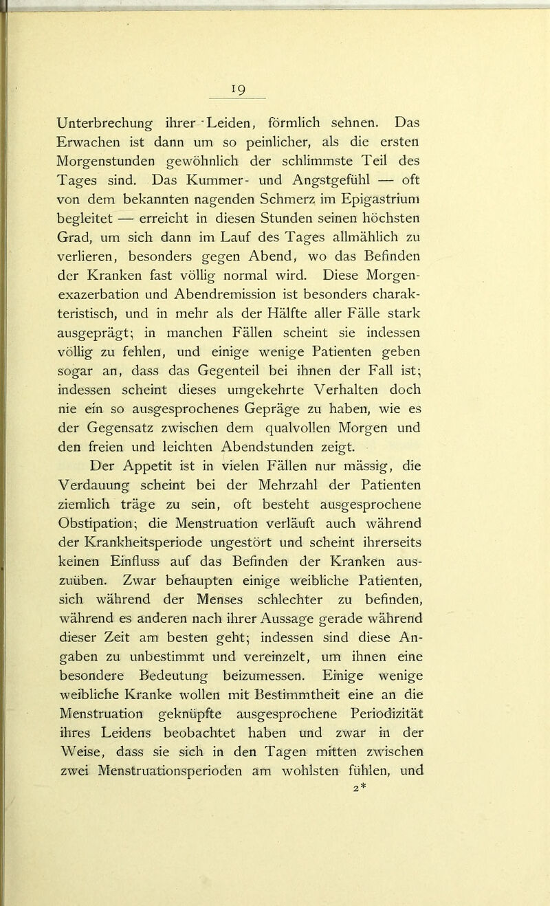 Unterbrechung ihrer 'Leiden, förmlich sehnen. Das Erwachen ist dann um so peinlicher, als die ersten Morgenstunden gewöhnlich der schlimmste Teil des Tages sind. Das Kummer- und Angstgefühl — oft von dem bekannten nagenden Schmerz im Epigastrium begleitet — erreicht in diesen Stunden seinen höchsten Grad, um sich dann im Lauf des Tages allmählich zu verlieren, besonders gegen Abend, wo das Befinden der Kranken fast völlig normal wird. Diese Morgen- exazerbation und Abendremission ist besonders charak- teristisch, und in mehr als der Hälfte aller Fälle stark ausgeprägt; in manchen Fällen scheint sie indessen völlig zu fehlen, und einige wenige Patienten geben sogar an, dass das Gegenteil bei ihnen der Fall ist; indessen scheint dieses umgekehrte Verhalten doch nie ein so ausgesprochenes Gepräge zu haben, wie es der Gegensatz zwischen dem qualvollen Morgen und den freien und leichten Abendstunden zeigt. Der Appetit ist in vielen Fällen nur mässig, die Verdauung scheint bei der Mehrzahl der Patienten ziemlich träge zu sein, oft besteht ausgesprochene Obstipation; die Menstruation verläuft auch während der Krankheitsperiode ungestört und scheint ihrerseits keinen Einfluss auf das Befinden der Kranken aus- zuüben. Zwar behaupten einige weibliche Patienten, sich während der Menses schlechter zu befinden, während es anderen nach ihrer Aussage gerade während dieser Zeit am besten geht; indessen sind diese An- gaben zu unbestimmt und vereinzelt, um ihnen eine besondere Bedeutung beizumessen. Einige wenige weibliche Kranke wollen mit Bestimmtheit eine an die Menstruation geknüpfte ausgesprochene Periodizität ihres Leidens beobachtet haben und zwar in der Weise, dass sie sich in den Tagen mitten zwischen zwei Menstruationsperioden am wohlsten fühlen, und
