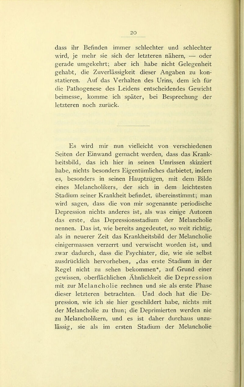 dass ihr Befinden immer schlechter und schlechter wird, je mehr sie sich der letzteren nähern, — oder gerade umgekehrt; aber ich habe nicht Gelegenheit gehabt, die Zuverlässigkeit dieser Angaben zu kon- statieren. Auf das Verhalten des Urins, dem ich für die Pathogenese des Leidens entscheidendes Gewicht beimesse, komme ich später, bei Besprechung der letzteren noch zurück. Es wird mir nun vielleicht von verschiedenen Seiten der Einwand gemacht werden, dass das Krank- heitsbild, das ich hier in seinen Umrissen skizziert habe, nichts besonders Eigentümliches darbietet, indem es, besonders in seinen Hauptzügen, mit dem Bilde eines Melancholikers, der sich in dem leichtesten Stadium seiner Krankheit befindet, übereinstimmt; man wird sagen, dass die von mir sogenannte periodische Depression nichts anderes ist, als was einige Autoren das erste, das Depressionsstadium der Melancholie nennen. Das ist, wie bereits angedeutet, so weit richtig, als in neuerer Zeit das Krankheitsbild der Melancholie einigermassen verzerrt und verwischt worden ist, und zwar dadurch, dass die Psychiater, die, wie sie selbst ausdrücklich hervorheben, „das erste Stadium in der Regel nicht zu sehen bekommen“, auf Grund einer gewissen, oberflächlichen Ähnlichkeit die Depression mit zur Melancholie rechnen und sie als erste Phase dieser letzteren betrachten. Und doch hat die De- pression, wie ich sie hier geschildert habe, nichts mit der Melancholie zu thun; die Deprimierten werden nie zu Melancholikern, und es ist daher durchaus unzu- lässig, sie als im ersten Stadium der Melancholie