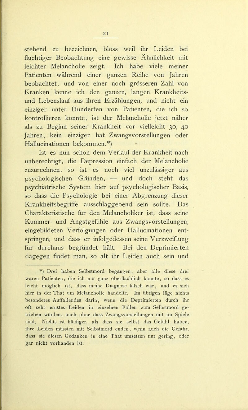 stehend zu bezeichnen, bloss weil ihr Leiden bei flüchtiger Beobachtung eine gewisse Ähnlichkeit mit leichter Melancholie zeigt. Ich habe viele meiner Patienten während einer ganzen Reihe von Jahren beobachtet, und von einer noch grösseren Zahl von Kranken kenne ich den ganzen, langen Krankheits- und Lebenslauf aus ihren Erzählungen, und nicht ein einziger unter Hunderten von Patienten, die ich so kontrollieren konnte, ist der Melancholie jetzt näher als zu Beginn seiner Krankheit vor vielleicht 30, 40 Jahren; kein einziger hat Zwangsvorstellungen oder Hallucinationen bekommen. *) Ist es nun schon dem Verlauf der Krankheit nach unberechtigt, die Depression einfach der Melancholie zuzurechnen, so ist es noch viel unzulässiger aus psychologischen Gründen, — und doch steht das psychiatrische System hier auf psychologischer Basis, so dass die Psychologie bei einer Abgrenzung dieser Krankheitsbegriffe ausschlaggebend sein sollte. Das Charakteristische für den Melancholiker ist, dass seine Kummer- und Angstgefühle aus Zwangsvorstellungen, eingebildeten Verfolgungen oder Hallucinationen ent- springen, und dass er infolgedessen seine Verzweiflung für durchaus begründet hält. Bei den Deprimierten dagegen findet man, so alt ihr Leiden auch sein und *) Drei haben Selbstmord begangen, aber alle diese drei waren Patienten, die ich nur ganz oberflächlich kannte, so dass es leicht möglich ist, dass meine Diagnose falsch war, und es sich hier in der That um Melancholie handelte. Im übrigen läge nichts besonderes Auffallendes darin, wenn die Deprimierten durch ihr oft sehr ernstes Leiden in einzelnen Fällen zum Selbstmord ge- trieben würden, auch ohne dass Zwangsvorstellungen mit im Spiele sind. Nichts ist häufiger, als dass sie selbst das Gefühl haben, ihre Leiden müssten mit Selbstmord enden, wenn auch die Gefahr, dass sie diesen Gedanken in eine That umsetzen nur gering, oder gar nicht vorhanden ist.