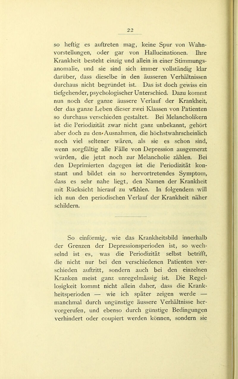 so heftig es auftreten mag, keine Spur von Wahn- vorstellungen, oder gar von Hallucinationen. Ihre Krankheit besteht einzig und allein in einer Stimmungs- anomalie, und sie sind sich immer vollständig klar darüber, dass dieselbe in den äusseren Verhältnissen durchaus nicht begründet ist. Das ist doch gewiss ein tiefgehender, psychologischer Unterschied. Dazu kommt nun noch der ganze äussere Verlauf der Krankheit, der das ganze Leben dieser zwei Klassen von Patienten so durchaus verschieden gestaltet. Bei Melancholikern ist die Periodizität zwar nicht ganz unbekannt, gehört aber doch zu den* Ausnahmen, die höchstwahrscheinlich noch viel seltener wären, als sie es schon sind, wenn sorgfältig alle Fälle von Depression ausgemerzt würden, die jetzt noch zur Melancholie zählen. Bei den Deprimierten dagegen ist die Periodizität kon- stant und bildet ein so hervortretendes Symptom, dass es sehr nahe liegt, den Namen der Krankheit mit Rücksicht hierauf zu Wählen. In folgendem will ich nun den periodischen Verlauf der Krankheit näher schildern. So einförmig, wie das Krankheitsbild innerhalb der Grenzen der Depressionsperioden ist, so wech- selnd ist es, was die Periodizität selbst betrifft, die nicht nur bei den verschiedenen Patienten ver- schieden auftritt, sondern auch bei den einzelnen Kranken meist ganz unregelmässig ist. Die Regel- losigkeit kommt nicht allein daher, dass die Krank- heitsperioden — wie ich später zeigen werde — manchmal durch ungünstige äussere Verhältnisse her- vorgerufen, und ebenso durch günstige Bedingungen verhindert oder coupiert werden können, sondern sie