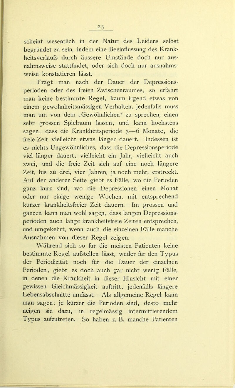 scheint wesentlich in der Natur des Leidens selbst begründet zu sein, indem eine Beeinflussung des Krank- heitsverlaufs durch äussere Umstände doch nur aus- nahmsweise stattfindet, oder sich doch nur ausnahms- weise konstatieren lässt. Fragt man nach der Dauer der Depressions- perioden oder des freien Zwischenraumes, so erfährt man keine bestimmte Regel, kaum irgend etwas von einem gewohnheitsmässigen Verhalten, jedenfalls muss man um von dem „Gewöhnlichen“ zu sprechen, einen sehr grossen Spielraum lassen, und kann höchstens sagen, dass die Krankheitsperiode 3—6 Monate, die freie Zeit vielleicht etwas länger dauert. Indessen ist es nichts Ungewöhnliches, dass die Depressionsperiode viel länger dauert, vielleicht ein Jahr, vielleicht auch zwei, und die freie Zeit sich auf eine noch längere Zeit, bis zu drei, vier Jahren, ja noch mehr, erstreckt. Auf der anderen Seite giebt es Fälle, wo die Perioden ganz kurz sind, wo die Depressionen einen Monat oder nur einige wenige Wochen, mit entsprechend kurzer krankheitsfreier Zeit dauern. Im grossen und ganzen kann man wohl sagep, dass langen Depressions- perioden auch lange krankheitsfreie Zeiten entsprechen, und umgekehrt, wenn auch die einzelnen Fälle manche Ausnahmen von dieser Regel zeigen. Während sich so für die meisten Patienten keine bestimmte Regel aufstellen lässt, weder für den Typus der Periodizität noch für die Dauer der einzelnen Perioden, giebt es doch auch gar nicht wenig Fälle, in denen die Krankheit in dieser Hinsicht mit einer gewissen Gleichmässigkeit auftritt, jedenfalls längere Lebensabschnitte umfasst. Als allgemeine Regel kann man sagen: je kürzer die Perioden sind, desto mehr neigen sie dazu, in regelmässig intermittierendem Typus aufzutreten. So haben z. B. manche Patienten