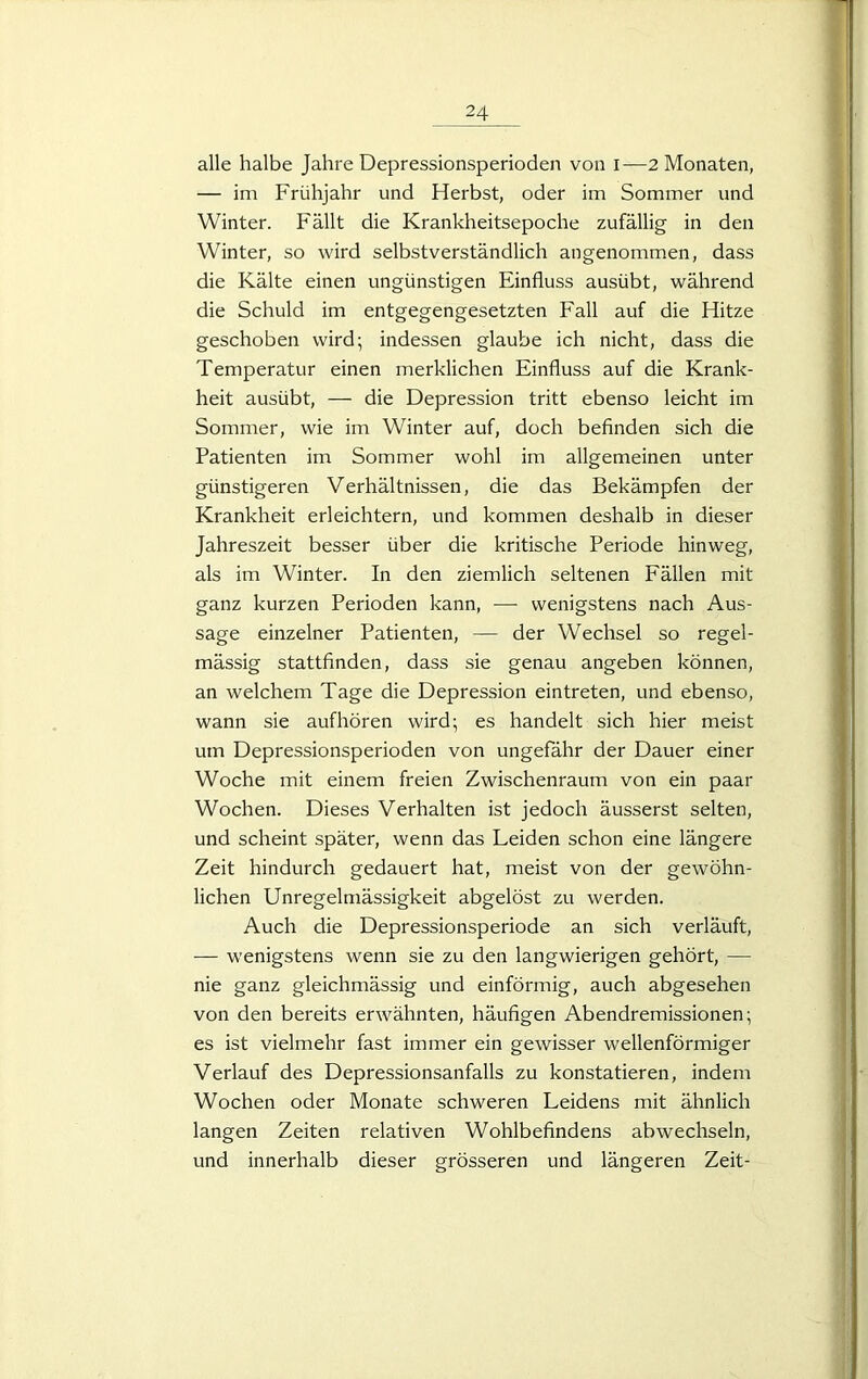 alle halbe Jahre Depressionsperioden von i—2 Monaten, — im Frühjahr und Herbst, oder im Sommer und Winter. Fällt die Krankheitsepoche zufällig in den Winter, so wird selbstverständlich angenommen, dass die Kälte einen ungünstigen Einfluss ausübt, während die Schuld im entgegengesetzten Fall auf die Hitze geschoben wird; indessen glaube ich nicht, dass die Temperatur einen merklichen Einfluss auf die Krank- heit ausübt, — die Depression tritt ebenso leicht im Sommer, wie im Winter auf, doch befinden sich die Patienten im Sommer wohl im allgemeinen unter günstigeren Verhältnissen, die das Bekämpfen der Krankheit erleichtern, und kommen deshalb in dieser Jahreszeit besser über die kritische Periode hinweg, als im Winter. In den ziemlich seltenen Fällen mit ganz kurzen Perioden kann, — wenigstens nach Aus- sage einzelner Patienten, — der Wechsel so regel- mässig stattfinden, dass sie genau angeben können, an welchem Tage die Depression eintreten, und ebenso, wann sie aufhören wird; es handelt sich hier meist um Depressionsperioden von ungefähr der Dauer einer Woche mit einem freien Zwischenraum von ein paar Wochen. Dieses Verhalten ist jedoch äusserst selten, und scheint später, wenn das Leiden schon eine längere Zeit hindurch gedauert hat, meist von der gewöhn- lichen Unregelmässigkeit abgelöst zu werden. Auch die Depressionsperiode an sich verläuft, — wenigstens wenn sie zu den langwierigen gehört, — nie ganz gleichmässig und einförmig, auch abgesehen von den bereits erwähnten, häufigen Abendremissionen; es ist vielmehr fast immer ein gewisser wellenförmiger Verlauf des Depressionsanfalls zu konstatieren, indem Wochen oder Monate schweren Leidens mit ähnlich langen Zeiten relativen Wohlbefindens abwechseln, und innerhalb dieser grösseren und längeren Zeit-