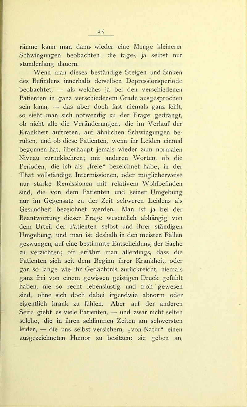 räume kann man dann- wieder eine Menge kleinerer Schwingungen beobachten, die tage-, ja selbst nur stundenlang dauern. Wenn man dieses beständige Steigen und Sinken des Befindens innerhalb derselben Depressionsperiode beobachtet, — als welches ja bei den verschiedenen Patienten in ganz verschiedenem Grade ausgesprochen sein kann, — das aber doch fast niemals ganz fehlt, so sieht man sich notwendig zu der Frage gedrängt, ob nicht alle die Veränderungen, die im Verlauf der Krankheit auftreten, auf ähnlichen Schwingungen be- ruhen, und ob diese Patienten, wenn ihr Leiden einmal begonnen hat, überhaupt jemals wieder zum normalen Niveau zurückkehren; mit anderen Worten, ob die Perioden, die ich als „freie“ bezeichnet habe, in der That vollständige Intermissionen, oder möglicherweise nur starke Remissionen mit relativem Wohlbefinden sind, die von dem Patienten und seiner Umgebung nur im Gegensatz zu der Zeit schweren Leidens als Gesundheit bezeichnet werden. Man ist ja bei der Beantwortung dieser Frage wesentlich abhängig von dem Urteil der Patienten selbst und ihrer ständigen Umgebung, und man ist deshalb in den meisten Fällen gezwungen, auf eine bestimmte Entscheidung der Sache zu verzichten; oft erfährt man allerdings, dass die Patienten sich seit dem Beginn ihrer Krankheit, oder gar so lange wie ihr Gedächtnis zurückreicht, niemals ganz frei von einem gewissen geistigen Druck gefühlt haben, nie so recht lebenslustig und froh gewesen sind, ohne sich doch dabei irgendwie abnorm oder eigentlich krank zu fühlen. Aber auf der anderen Seite giebt es viele Patienten, — und zwar nicht selten solche, die in ihren schlimmen Zeiten am schwersten leiden, — die uns selbst versichern, „von Natur“ einen ausgezeichneten Humor zu besitzen; sie geben an,