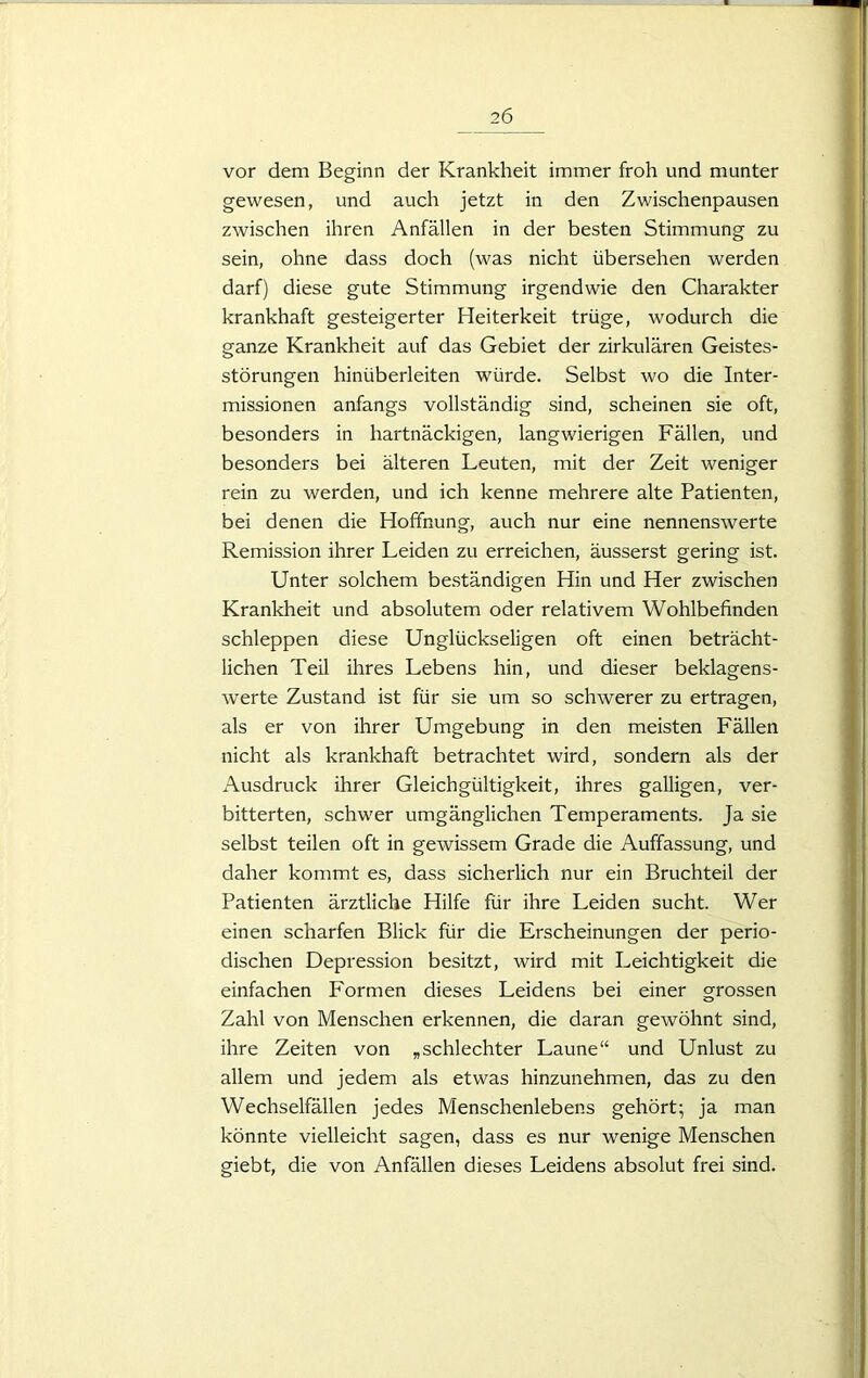 vor dem Beginn der Krankheit immer froh und munter gewesen, und auch jetzt in den Zwischenpausen zwischen ihren Anfällen in der besten Stimmung zu sein, ohne dass doch (was nicht übersehen werden darf) diese gute Stimmung irgendwie den Charakter krankhaft gesteigerter Heiterkeit trüge, wodurch die ganze Krankheit auf das Gebiet der zirkulären Geistes- störungen hinüberleiten würde. Selbst wo die Inter- missionen anfangs vollständig sind, scheinen sie oft, besonders in hartnäckigen, langwierigen Fällen, und besonders bei älteren Leuten, mit der Zeit weniger rein zu werden, und ich kenne mehrere alte Patienten, bei denen die Hoffnung, auch nur eine nennenswerte Remission ihrer Leiden zu erreichen, äusserst gering ist. Unter solchem beständigen Hin und Her zwischen Krankheit und absolutem oder relativem Wohlbefinden schleppen diese Unglückseligen oft einen beträcht- lichen Teil ihres Lebens hin, und dieser beklagens- werte Zustand ist für sie um so schwerer zu ertragen, als er von ihrer Umgebung in den meisten Fällen nicht als krankhaft betrachtet wird, sondern als der Ausdruck ihrer Gleichgültigkeit, ihres galligen, ver- bitterten, schwer umgänglichen Temperaments. Ja sie selbst teilen oft in gewissem Grade die Auffassung, und daher kommt es, dass sicherlich nur ein Bruchteil der Patienten ärztliche Hilfe für ihre Leiden sucht. Wer einen scharfen Blick für die Erscheinungen der perio- dischen Depression besitzt, wird mit Leichtigkeit die einfachen Formen dieses Leidens bei einer grossen Zahl von Menschen erkennen, die daran gewöhnt sind, ihre Zeiten von „schlechter Laune“ und Unlust zu allem und jedem als etwas hinzunehmen, das zu den Wechselfällen jedes Menschenlebens gehört; ja man könnte vielleicht sagen, dass es nur wenige Menschen giebt, die von Anfällen dieses Leidens absolut frei sind.