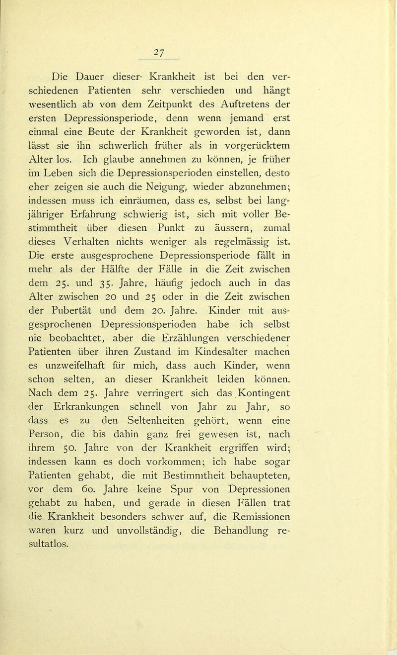 Die Dauer dieser- Krankheit ist bei den ver- schiedenen Patienten sehr verschieden und hängt wesentlich ab von dem Zeitpunkt des Auftretens der ersten Depressionsperiode, denn wenn jemand erst einmal eine Beute der Krankheit geworden ist, dann lässt sie ihn schwerlich früher als in vorgerücktem Alter los. Ich glaube annehmen zu können, je früher im Leben sich die Depressionsperioden einstellen, desto eher zeigen sie auch die Neigung, wieder abzunehmen; indessen muss ich einräumen, dass es, selbst bei lang- jähriger Erfahrung schwierig ist, sich mit voller Be- stimmtheit über diesen Punkt zu äussern, zumal dieses Verhalten nichts weniger als regelmässig ist. Die erste ausgesprochene Depressionsperiode fällt in mehr als der Hälfte der Fälle in die Zeit zwischen dem 25. und 35. Jahre, häufig jedoch auch in das Alter zwischen 20 und 25 oder in die Zeit zwischen der Pubertät und dem 20. Jahre. Kinder mit aus- gesprochenen Depressionsperioden habe ich selbst nie beobachtet, aber die Erzählungen verschiedener Patienten über ihren Zustand im Kindesalter machen es unzweifelhaft für mich, dass auch Kinder, wenn schon selten, an dieser Krankheit leiden können. Nach dem 25. Jahre verringert sich das Kontingent der Erkrankungen schnell von Jahr zu Jahr, so dass es zu den Seltenheiten gehört, wenn eine Person, die bis dahin ganz frei gewesen ist, nach ihrem 50. Jahre von der Krankheit ergriffen wird; indessen kann es doch Vorkommen; ich habe sogar Patienten gehabt, die mit Bestimmtheit behaupteten, vor dem 60. Jahre keine Spur von Depressionen gehabt zu haben, und gerade in diesen Fällen trat die Krankheit besonders schwer auf, die Remissionen waren kurz und unvollständig, die Behandlung re- sultatlos.