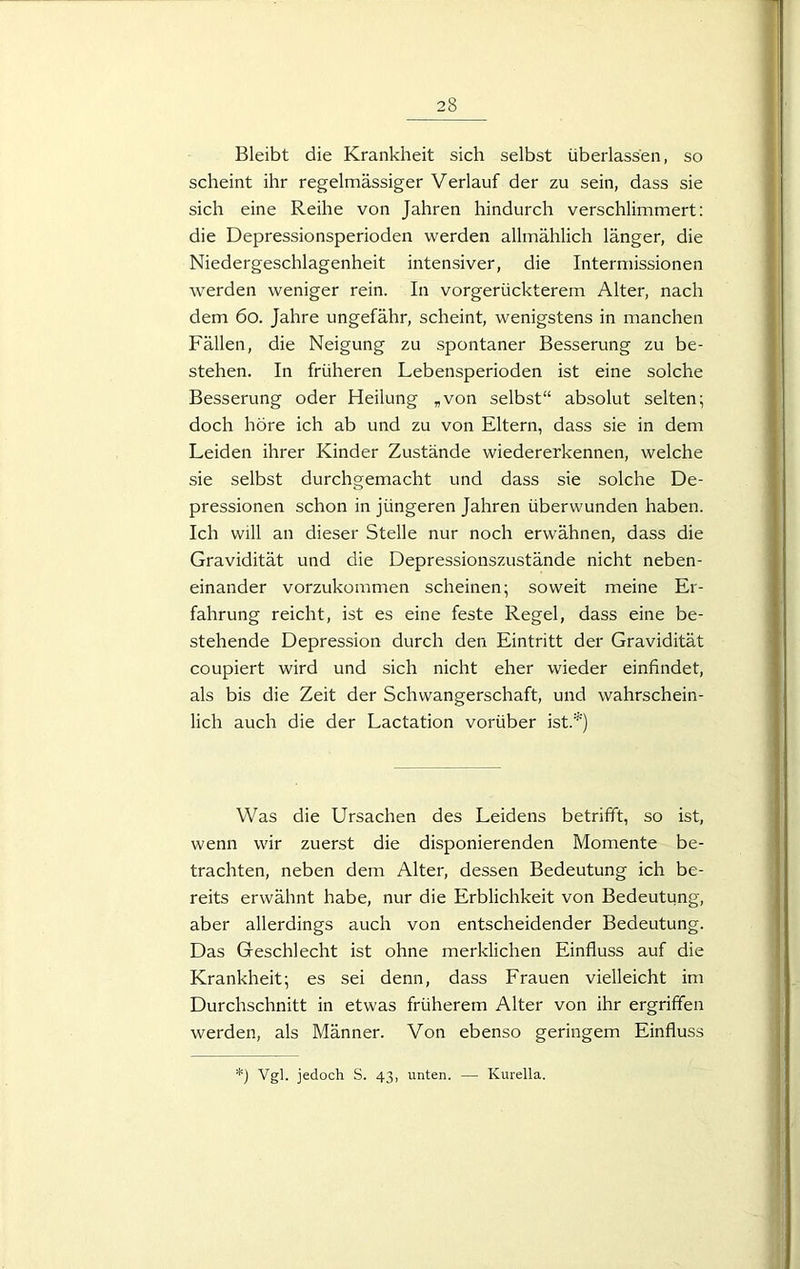 Bleibt die Krankheit sich selbst überlassen, so scheint ihr regelmässiger Verlauf der zu sein, dass sie sich eine Reihe von Jahren hindurch verschlimmert: die Depressionsperioden werden allmählich länger, die Niedergeschlagenheit intensiver, die Intermissionen werden weniger rein. In vorgerückterem Alter, nach dem 60. Jahre ungefähr, scheint, wenigstens in manchen Fällen, die Neigung zu spontaner Besserung zu be- stehen. In früheren Lebensperioden ist eine solche Besserung oder Heilung „von selbst“ absolut selten; doch höre ich ab und zu von Eltern, dass sie in dem Leiden ihrer Kinder Zustände wiedererkennen, welche sie selbst durchgemacht und dass sie solche De- pressionen schon in jüngeren Jahren überwunden haben. Ich will an dieser Stelle nur noch erwähnen, dass die Gravidität und die Depressionszustände nicht neben- einander vorzukommen scheinen; soweit meine Er- fahrung reicht, ist es eine feste Regel, dass eine be- stehende Depression durch den Eintritt der Gravidität coupiert wird und sich nicht eher wieder einfindet, als bis die Zeit der Schwangerschaft, und wahrschein- lich auch die der Lactation vorüber ist.*) Was die Ursachen des Leidens betrifft, so ist, wenn wir zuerst die disponierenden Momente be- trachten, neben dem Alter, dessen Bedeutung ich be- reits erwähnt habe, nur die Erblichkeit von Bedeutung, aber allerdings auch von entscheidender Bedeutung. Das Geschlecht ist ohne merklichen Einfluss auf die Krankheit; es sei denn, dass Frauen vielleicht im Durchschnitt in etwas früherem Alter von ihr ergriffen werden, als Männer. Von ebenso geringem Einfluss *) Vgl. jedoch S. 43, unten. — Kurella.