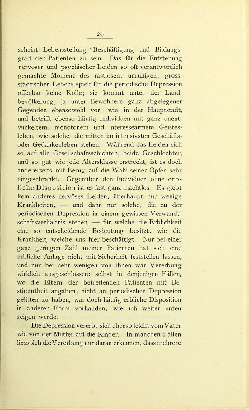 scheint Lebensstellung, ' Beschäftigung und Bildungs- grad der Patienten zu sein. Das für die Entstehung nervöser und psychischer Leiden so oft verantwortlich gemachte Moment des rastlosen, unruhigen, gross- städtischen Lebens spielt für die periodische Depression offenbar keine Rolle; sie kommt unter der Land- bevölkerung, ja unter Bewohnern ganz abgelegener Gegenden ebensowohl vor, wie in der Hauptstadt, und betrifft ebenso häufig Individuen mit ganz unent- wickeltem, monotonem und interessearmem Geistes- leben, wie solche, die mitten im intensivsten Geschäfts- oder Gedankenleben stehen. Während das Leiden sich so auf alle Gesellschaftsschichten, beide Geschlechter, und so gut wie jede Altersklasse erstreckt, ist es doch andererseits mit Bezug auf die Wahl seiner Opfer sehr eingeschränkt. Gegenüber den Individuen ohne erb- liche Disposition ist es fast ganz machtlos. Es giebt kein anderes nervöses Leiden, überhaupt nur wenige Krankheiten, — und dann nur solche, die zu der periodischen Depression in einem gewissen Verwandt- schaftsverhältnis stehen, — für welche die Erblichkeit eine so entscheidende Bedeutung besitzt, wie die Krankheit, welche uns hier beschäftigt. Nur bei einer ganz geringen Zahl meiner Patienten hat sich eine erbliche Anlage nicht mit Sicherheit feststellen lassen, und nur bei sehr wenigen von ihnen war Vererbung wirklich ausgeschlossen; selbst in denjenigen Fällen, wo die Eltern der betreffenden Patienten mit Be- stimmtheit angaben, nicht an periodischer Depression gelitten zu haben, war doch häufig erbliche Disposition in anderer Form vorhanden, wie ich weiter unten zeigen werde. Die Depression vererbt sich ebenso leicht vom Vater wie von der Mutter auf die Kinder. In manchen Fällen Hess sich die Vererbung nur daran erkennen, dass mehrere