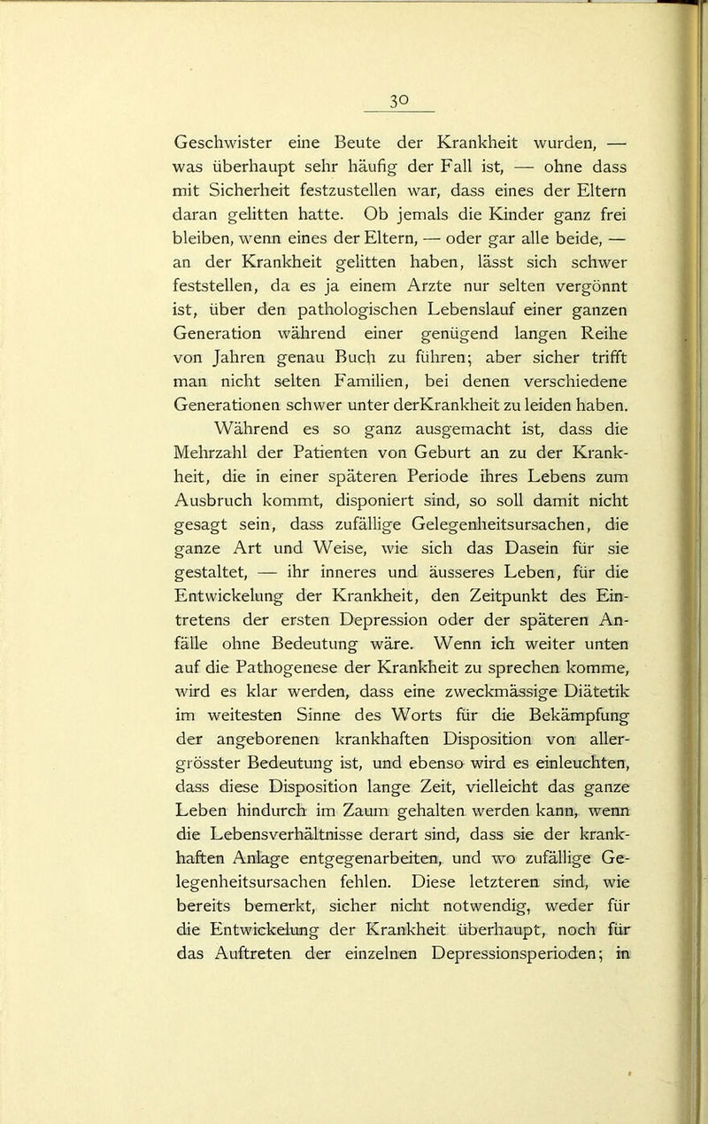 Geschwister eine Beute der Krankheit wurden, — was überhaupt sehr häufig der Fall ist, — ohne dass mit Sicherheit festzustellen war, dass eines der Eltern daran gelitten hatte. Ob jemals die Kinder ganz frei bleiben, wenn eines der Eltern, — oder gar alle beide, — an der Krankheit gelitten haben, lässt sich schwer feststellen, da es ja einem Arzte nur selten vergönnt ist, über den pathologischen Lebenslauf einer ganzen Generation während einer genügend langen Reihe von Jahren genau Buch zu führen; aber sicher trifft man nicht selten Familien, bei denen verschiedene Generationen schwer unter derKrankheit zu leiden haben. Während es so ganz ausgemacht ist, dass die Mehrzahl der Patienten von Geburt an zu der Krank- heit, die in einer späteren Periode ihres Lebens zum Ausbruch kommt, disponiert sind, so soll damit nicht gesagt sein, dass zufällige Gelegenheitsursachen, die ganze Art und Weise, wie sich das Dasein für sie gestaltet, — ihr inneres und äusseres Leben, für die Entwickelung der Krankheit, den Zeitpunkt des Ein- tretens der ersten Depression oder der späteren An- fälle ohne Bedeutung wäre. Wenn ich weiter unten auf die Pathogenese der Krankheit zu sprechen komme, wird es klar werden, dass eine zweckmässige Diätetik im weitesten Sinne des Worts für die Bekämpfung der angeborenen krankhaften Disposition von aller- grösster Bedeutung ist, und ebenso wird es einleuchten, dass diese Disposition lange Zeit, vielleicht das ganze Leben hindurch im Zaum gehalten werden kann, wenn die Lebensverhältnisse derart sind, dass sie der krank- haften Anlage entgegenarbeiten, und wo zufällige Ge- legenheitsursachen fehlen. Diese letzteren sind, wie bereits bemerkt, sicher nicht notwendig, weder für die Entwickelung der Krankheit überhaupt, noch für das Auftreten der einzelnen Depressionsperioden; in