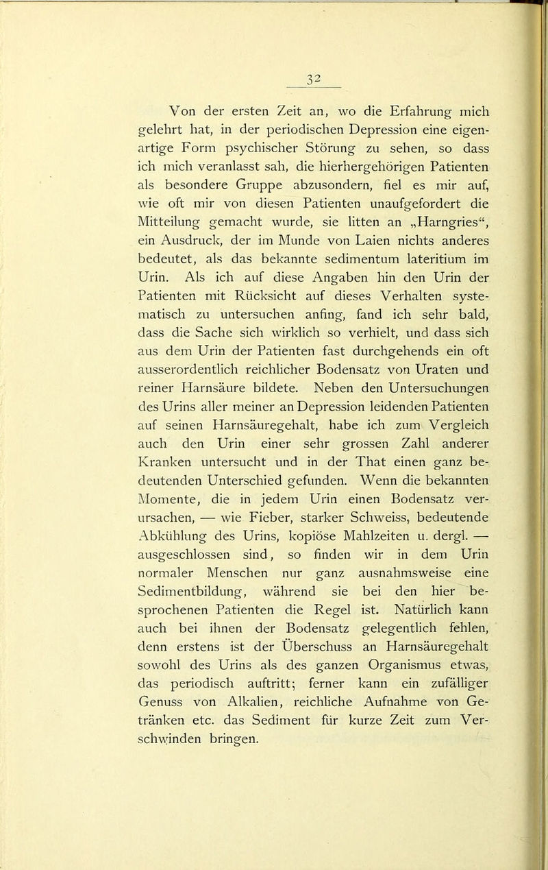 Von der ersten Zeit an, wo die Erfahrung mich gelehrt hat, in der periodischen Depression eine eigen- artige Form psychischer Störung zu sehen, so dass ich mich veranlasst sah, die hierhergehörigen Patienten als besondere Gruppe abzusondern, fiel es mir auf, wie oft mir von diesen Patienten unaufgefordert die Mitteilung gemacht wurde, sie litten an „Harngries“, ein Ausdruck, der im Munde von Laien nichts anderes bedeutet, als das bekannte sedimentum lateritium im Urin. Als ich auf diese Angaben hin den Urin der Patienten mit Rücksicht auf dieses Verhalten syste- matisch zu untersuchen anfing, fand ich sehr bald, dass die Sache sich wirklich so verhielt, und dass sich aus dem Urin der Patienten fast durchgehends ein oft ausserordentlich reichlicher Bodensatz von Uraten und reiner Harnsäure bildete. Neben den Untersuchungen des Urins aller meiner an Depression leidenden Patienten auf seinen Harnsäuregehalt, habe ich zum Vergleich auch den Urin einer sehr grossen Zahl anderer Kranken untersucht und in der That einen ganz be- deutenden Unterschied gefunden. Wenn die bekannten Momente, die in jedem Urin einen Bodensatz ver- ursachen, — wie Fieber, starker Schweiss, bedeutende Abkühlung des Urins, kopiöse Mahlzeiten u. dergl. — ausgeschlossen sind, so finden wir in dem Urin normaler Menschen nur ganz ausnahmsweise eine Sedimentbildung, während sie bei den hier be- sprochenen Patienten die Regel ist. Natürlich kann auch bei ihnen der Bodensatz gelegentlich fehlen, denn erstens ist der Überschuss an Harnsäuregehalt sowohl des Urins als des ganzen Organismus etwas, das periodisch auftritt; ferner kann ein zufälliger Genuss von Alkalien, reichliche Aufnahme von Ge- tränken etc. das Sediment für kurze Zeit zum Ver- schwinden bringen.