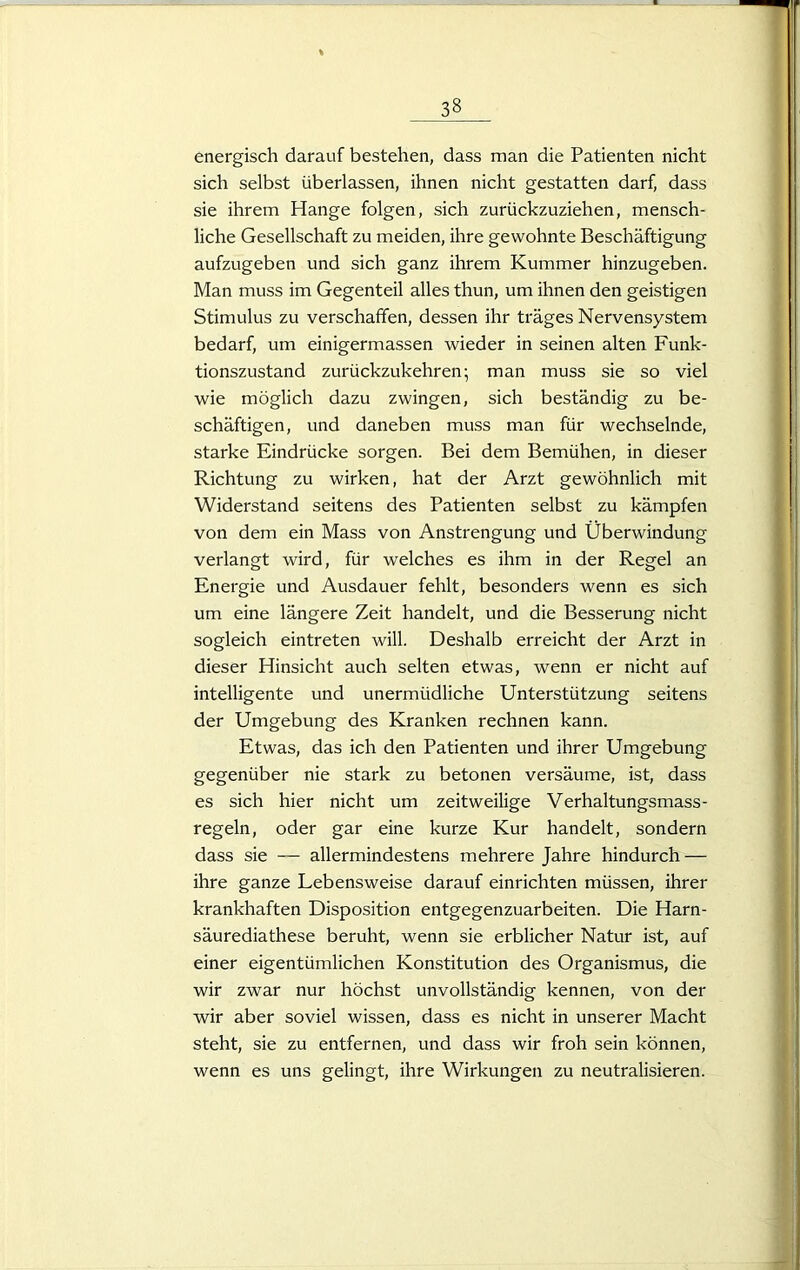 energisch darauf bestehen, dass man die Patienten nicht sich selbst überlassen, ihnen nicht gestatten darf, dass sie ihrem Hange folgen, sich zurückzuziehen, mensch- liche Gesellschaft zu meiden, ihre gewohnte Beschäftigung aufzugeben und sich ganz ihrem Kummer hinzugeben. Man muss im Gegenteil alles thun, um ihnen den geistigen Stimulus zu verschaffen, dessen ihr träges Nervensystem bedarf, um einigermassen wieder in seinen alten Funk- tionszustand zurückzukehren; man muss sie so viel wie möglich dazu zwingen, sich beständig zu be- schäftigen, und daneben muss man für wechselnde, starke Eindrücke sorgen. Bei dem Bemühen, in dieser Richtung zu wirken, hat der Arzt gewöhnlich mit Widerstand seitens des Patienten selbst zu kämpfen von dem ein Mass von Anstrengung und Überwindung verlangt wird, für welches es ihm in der Regel an Energie und Ausdauer fehlt, besonders wenn es sich um eine längere Zeit handelt, und die Besserung nicht sogleich eintreten will. Deshalb erreicht der Arzt in dieser Hinsicht auch selten etwas, wenn er nicht auf intelligente und unermüdliche Unterstützung seitens der Umgebung des Kranken rechnen kann. Etwas, das ich den Patienten und ihrer Umgebung gegenüber nie stark zu betonen versäume, ist, dass es sich hier nicht um zeitweilige Verhaltungsmass- regeln, oder gar eine kurze Kur handelt, sondern dass sie — allermindestens mehrere Jahre hindurch — ihre ganze Lebensweise darauf einrichten müssen, ihrer krankhaften Disposition entgegenzuarbeiten. Die Harn- säurediathese beruht, wenn sie erblicher Natur ist, auf einer eigentümlichen Konstitution des Organismus, die wir zwar nur höchst unvollständig kennen, von der wir aber soviel wissen, dass es nicht in unserer Macht steht, sie zu entfernen, und dass wir froh sein können, wenn es uns gelingt, ihre Wirkungen zu neutralisieren.