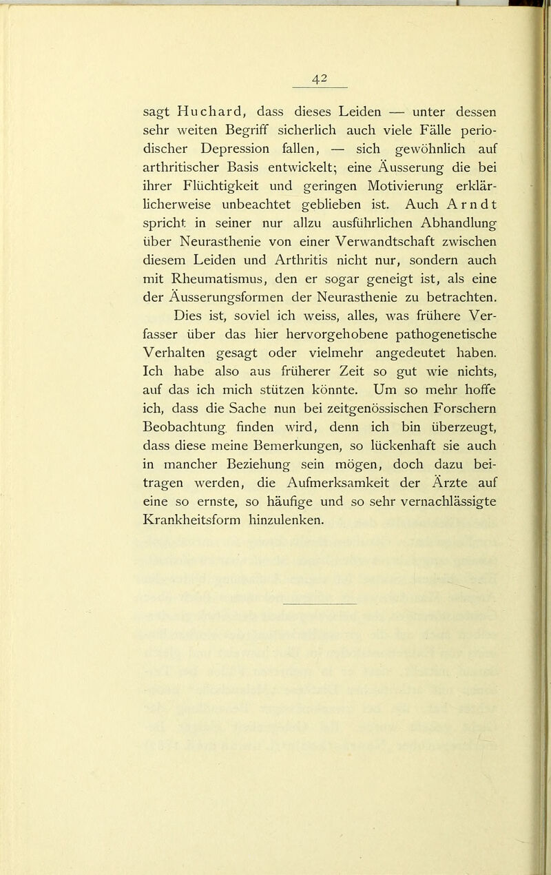 42 sagt Huchard, dass dieses Leiden — unter dessen sehr weiten Begriff sicherlich auch viele Fälle perio- discher Depression fallen, — sich gewöhnlich auf arthritischer Basis entwickelt; eine Äusserung die bei ihrer Flüchtigkeit und geringen Motivierung erklär- licherweise unbeachtet geblieben ist. Auch Arndt spricht in seiner nur allzu ausführlichen Abhandlung über Neurasthenie von einer Verwandtschaft zwischen diesem Leiden und Arthritis nicht nur, sondern auch mit Rheumatismus, den er sogar geneigt ist, als eine der Äusserungsformen der Neurasthenie zu betrachten. Dies ist, soviel ich weiss, alles, was frühere Ver- fasser über das hier hervorgehobene pathogenetische Verhalten gesagt oder vielmehr angedeutet haben. Ich habe also aus früherer Zeit so gut wie nichts, auf das ich mich stützen könnte. Um so mehr hoffe ich, dass die Sache nun bei zeitgenössischen Forschern Beobachtung finden wird, denn ich bin überzeugt, dass diese meine Bemerkungen, so lückenhaft sie auch in mancher Beziehung sein mögen, doch dazu bei- tragen werden, die Aufmerksamkeit der Ärzte auf eine so ernste, so häufige und so sehr vernachlässigte Krankheitsform hinzulenken.