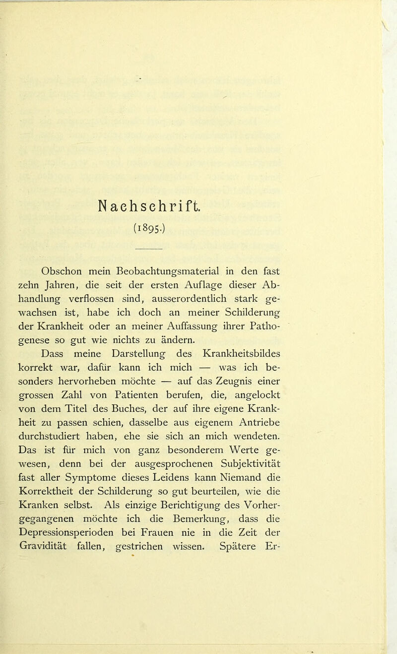 (1895.) Obschon mein Beobachtungsmaterial in den fast zehn Jahren, die seit der ersten Auflage dieser Ab- handlung verflossen sind, ausserordentlich stark ge- wachsen ist, habe ich doch an meiner Schilderung der Krankheit oder an meiner Auffassung ihrer Patho- genese so gut wie nichts zu ändern. Dass meine Darstellung des Krankheitsbildes korrekt war, dafür kann ich mich — was ich be- sonders hervorheben möchte — auf das Zeugnis einer grossen Zahl von Patienten berufen, die, angelockt von dem Titel des Buches, der auf ihre eigene Krank- heit zu passen schien, dasselbe aus eigenem Antriebe durchstudiert haben, ehe sie sich an mich wendeten. Das ist für mich von ganz besonderem Werte ge- wesen, denn bei der ausgesprochenen Subjektivität fast aller Symptome dieses Leidens kann Niemand die Korrektheit der Schilderung so gut beurteilen, wie die Kranken selbst. Als einzige Berichtigung des Vorher- gegangenen möchte ich die Bemerkung, dass die Depressionsperioden bei Frauen nie in die Zeit der Gravidität fallen, gestrichen wissen. Spätere Er-